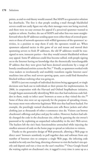 170   Solutions


      points, as end-to-end theory would counsel. But MAPS as a generative solution
      has drawbacks. The ﬁrst is that people sending e-mail through blackholed
      servers could not easily ﬁgure out why their messages were not being received,
      and there were no easy avenues for appeal if a perceived spammer wanted to
      explain or reform. Further, the use of MAPS and other lists was most straight-
      forward when the IP addresses sending spam were either those of avowed spam-
      mers or those of network operators with willful ignorance of the spammers’ ac-
      tivities, in a position to stop them if only the operators would act. When
      spammers adjusted tactics in this game of cat and mouse and moved their
      spamming servers to fresh IP addresses, the old IP addresses would be reas-
      signed to new, innocent parties—but they would remain blackholed without
      easy appeal. Some IP addresses could thus become sullied, with people signing
      on to the Internet having no knowledge that the theoretically interchangeable
      IP address that they were given had been deemed unwelcome by a range of
      loosely coordinated entities across the Net.37 Finally, as spammers worked with
      virus makers to involuntarily and stealthily transform regular Internet users’
      machines into ad hoc mail servers spewing spam, users could ﬁnd themselves
      blocked without realizing what was going on.
         MAPS is just one example of individual decisions being aggregated, or single
      decisions sent back out to individuals or their proxies for implementation. In
      2006, in cooperation with the Harvard and Oxford StopBadware initiative,
      Google began automatically identifying Web sites that had malicious code hid-
      den in them, ready to infect users’ browsers as soon as they visited the site.38
      Some of these sites were set up expressly for the purpose of spreading viruses,
      but many more were otherwise-legitimate Web sites that had been hacked. For
      example, the puzzlingly named chuckroast.com sells ﬂeece jackets and other
      clothing just as thousands of other e-commerce sites do. Visitors can browse
      chuckroast’s oﬀerings and place and pay for orders. However, hackers had sub-
      tly changed the code in the chuckroast site, either by guessing the site owner’s
      password or by exploiting an unpatched vulnerability in the site’s Web server.
      The hackers left the site’s basic functionalities untouched while injecting the
      smallest amount of code on the home page to spread an infection to visitors.
         Thanks to the generative design of Web protocols, allowing a Web page to
      direct users’ browsers seamlessly to pull together data and software from any
      number of Internet sites to compose a single Web page, the infecting code
      needed to be only one line long, directing a browser to visit the hacker’s site qui-
      etly and deposit and run a virus on the user’s machine.39 Once Google found
      the waiting exploit on chuckroast’s site, it tagged it every time it came up as a
 