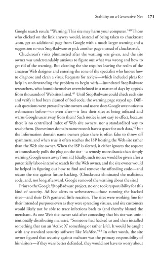 Stability on a Generative Net    171


Google search result: “Warning: This site may harm your computer.”40 Those
who clicked on the link anyway would, instead of being taken to chuckroast
.com, get an additional page from Google with a much larger warning and a
suggestion to visit StopBadware or pick another page instead of chuckroast’s.
   Chuckroast’s visits plummeted after the warning was given, and the site
owner was understandably anxious to ﬁgure out what was wrong and how to
get rid of the warning. But cleaning the site requires leaving the realm of the
amateur Web designer and entering the zone of the specialist who knows how
to diagnose and clean a virus. Requests for review—which included pleas for
help in understanding the problem to begin with—inundated StopBadware
researchers, who found themselves overwhelmed in a matter of days by appeals
from thousands of Web sites listed.41 Until StopBadware could check each site
and verify it had been cleaned of bad code, the warning page stayed up. Diﬃ-
cult questions were pressed by site owners and users: does Google owe notice to
webmasters before—or even after—it lists their sites as being infected and
warns Google users away from them? Such notice is not easy to eﬀect, because
there is no centralized index of Web site owners, nor a standardized way to
reach them. (Sometimes domain name records have a space for such data,42 but
the information domain name owners place there is often false to throw oﬀ
spammers, and when true it often reaches the ISP hosting the Web site rather
than the Web site owner. When the ISP is alerted, it either ignores the request
or immediately pulls the plug on the site—a remedy more drastic than simply
warning Google users away from it.) Ideally, such notice would be given after a
potentially labor-intensive search for the Web owner, and the site owner would
be helped in ﬁguring out how to ﬁnd and remove the oﬀending code—and
secure the site against future hacking. (Chuckroast eliminated the malicious
code, and, not long afterward, Google removed the warning about the site.)
   Prior to the Google/StopBadware project, no one took responsibility for this
kind of security. Ad hoc alerts to webmasters—those running the hacked
sites—and their ISPs garnered little reaction. The sites were working ﬁne for
their intended purposes even as they were spreading viruses, and site customers
would likely not be able to trace infections back to (and thereby blame) the
merchant. As one Web site owner said after conceding that his site was unin-
tentionally distributing malware, “Someone had hacked us and then installed
something that ran an ‘Active X’ something or rather [sic]. It would be caught
with any standard security software like McAfee.”43 In other words, the site
owner ﬁgured that security against malware was the primary responsibility of
his visitors—if they were better defended, they would not have to worry about
 