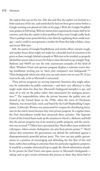 172   Solutions


      the exploit that was on his site. (He also said that the exploit was located in a
      little-used area of his site, and noted that he had not been given notice before a
      Google warning was placed on links to his page.) With the Google/StopBad-
      ware project in full swing, Web site owners have experienced a major shift in in-
      centives, such that the exploit is their problem if they want Google traﬃc back.
      That is perhaps more powerful than a law directly regulating them could man-
      age—and it could in turn generate a market for ﬁrms that help validate, clean,
      and secure Web sites.
          Still, the justice of Google/StopBadware and similar eﬀorts remains rough,
      and market forces alone might not make for a desirable level of attention to be
      given to those wrongly labeled as people or Web sites to be avoided, or properly
      labeled but unsure where to turn for help to clean themselves up. Google/Stop-
      Badware and MAPS are not the only mainstream examples of this kind of
      eﬀort. Windows Vista’s anti-spyware program displays a welcome screen dur-
      ing installation inviting you to “meet your computer’s new bodyguards.”44
      These bodyguards advise you what you can and cannot run on your PC if you
      want to be safe, as far as Microsoft is concerned.
          These private programs are serving important functions that might other-
      wise be undertaken by public authorities—and their very eﬃciency is what
      might make them less than fair. Microsoft’s bodyguard metaphor is apt, and
      most of us rely on the police rather than mercenaries for analogous protec-
      tion.45 The responsibilities when the private becomes the public were ad-
      dressed in the United States in the 1940s, when the town of Chickasaw,
      Alabama, was owned lock, stock, and barrel by the Gulf Shipbuilding Corpo-
      ration. A Jehovah’s Witness was prosecuted for trespass for distributing litera-
      ture on the town’s streets because they were private property. In a regular town,
      the First Amendment would have protected those activities. The Supreme
      Court of the United States took up the situation in Marsh v. Alabama, and held
      that the private property was to be treated as public property, and the convic-
      tion was reversed.46 Others have speculated that Marsh oﬀers some wisdom for
      cyberspace, where certain chokepoints can arise from private parties.47 Marsh
      advises that sometimes the government can defend the individual against a
      disproportionately powerful private party. This view can put public govern-
      ments in a position of encouraging and defending the free ﬂow of bits and
      bytes, rather than seeking to constrain them for particular regulatory purposes.
      It would be a complex theoretical leap to apply the Marsh substitution of pub-
      lic for private for Paul Vixie’s anti-spam service or Microsoft’s bodyguards—
      asking each to give certain minimum due process to those they deem bad or
 