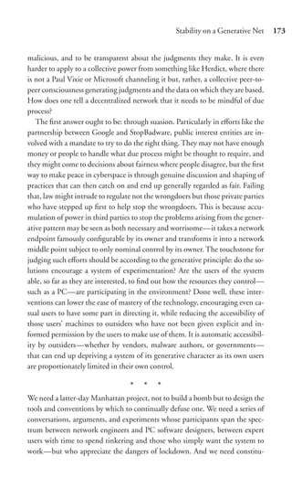 Stability on a Generative Net     173


malicious, and to be transparent about the judgments they make. It is even
harder to apply to a collective power from something like Herdict, where there
is not a Paul Vixie or Microsoft channeling it but, rather, a collective peer-to-
peer consciousness generating judgments and the data on which they are based.
How does one tell a decentralized network that it needs to be mindful of due
process?
   The ﬁrst answer ought to be: through suasion. Particularly in eﬀorts like the
partnership between Google and StopBadware, public interest entities are in-
volved with a mandate to try to do the right thing. They may not have enough
money or people to handle what due process might be thought to require, and
they might come to decisions about fairness where people disagree, but the ﬁrst
way to make peace in cyberspace is through genuine discussion and shaping of
practices that can then catch on and end up generally regarded as fair. Failing
that, law might intrude to regulate not the wrongdoers but those private parties
who have stepped up ﬁrst to help stop the wrongdoers. This is because accu-
mulation of power in third parties to stop the problems arising from the gener-
ative pattern may be seen as both necessary and worrisome—it takes a network
endpoint famously conﬁgurable by its owner and transforms it into a network
middle point subject to only nominal control by its owner. The touchstone for
judging such eﬀorts should be according to the generative principle: do the so-
lutions encourage a system of experimentation? Are the users of the system
able, so far as they are interested, to ﬁnd out how the resources they control—
such as a PC—are participating in the environment? Done well, these inter-
ventions can lower the ease of mastery of the technology, encouraging even ca-
sual users to have some part in directing it, while reducing the accessibility of
those users’ machines to outsiders who have not been given explicit and in-
formed permission by the users to make use of them. It is automatic accessibil-
ity by outsiders—whether by vendors, malware authors, or governments—
that can end up depriving a system of its generative character as its own users
are proportionately limited in their own control.

                                   * * *
We need a latter-day Manhattan project, not to build a bomb but to design the
tools and conventions by which to continually defuse one. We need a series of
conversations, arguments, and experiments whose participants span the spec-
trum between network engineers and PC software designers, between expert
users with time to spend tinkering and those who simply want the system to
work—but who appreciate the dangers of lockdown. And we need constitu-
 