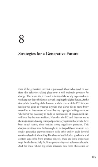 8
Strategies for a Generative Future




Even if the generative Internet is preserved, those who stand to lose
from the behaviors taking place over it will maintain pressure for
change. Threats to the technical stability of the newly expanded net-
work are not the only factors at work shaping the digital future. At the
time of the founding of the Internet and the release of the PC, little at-
tention was given to whether a system that allows bits to move freely
would be an instrument of contributory copyright infringement, or
whether it was necessary to build in mechanisms of government sur-
veillance for the new medium. Now that the PC and Internet are in
the mainstream, having trumped proprietary systems that would have
been much tamer, there remain strong regulatory pressures. This
chapter considers how the law ought to be shaped if one wants to rec-
oncile generative experimentation with other policy goals beyond
continued technical stability. For those who think that good code and
content can come from amateur sources, there are some important
ways for the law to help facilitate generativity—or at least not hurt it.
And for those whose legitimate interests have been threatened or



                                                                             175
 