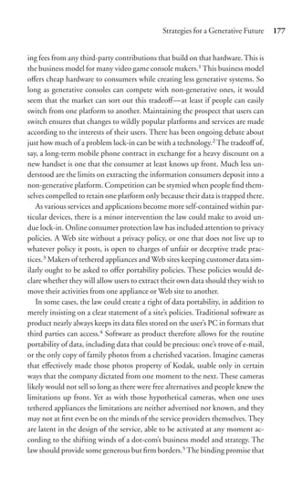 Strategies for a Generative Future     177


ing fees from any third-party contributions that build on that hardware. This is
the business model for many video game console makers.1 This business model
oﬀers cheap hardware to consumers while creating less generative systems. So
long as generative consoles can compete with non-generative ones, it would
seem that the market can sort out this tradeoﬀ—at least if people can easily
switch from one platform to another. Maintaining the prospect that users can
switch ensures that changes to wildly popular platforms and services are made
according to the interests of their users. There has been ongoing debate about
just how much of a problem lock-in can be with a technology.2 The tradeoﬀ of,
say, a long-term mobile phone contract in exchange for a heavy discount on a
new handset is one that the consumer at least knows up front. Much less un-
derstood are the limits on extracting the information consumers deposit into a
non-generative platform. Competition can be stymied when people ﬁnd them-
selves compelled to retain one platform only because their data is trapped there.
   As various services and applications become more self-contained within par-
ticular devices, there is a minor intervention the law could make to avoid un-
due lock-in. Online consumer protection law has included attention to privacy
policies. A Web site without a privacy policy, or one that does not live up to
whatever policy it posts, is open to charges of unfair or deceptive trade prac-
tices.3 Makers of tethered appliances and Web sites keeping customer data sim-
ilarly ought to be asked to oﬀer portability policies. These policies would de-
clare whether they will allow users to extract their own data should they wish to
move their activities from one appliance or Web site to another.
   In some cases, the law could create a right of data portability, in addition to
merely insisting on a clear statement of a site’s policies. Traditional software as
product nearly always keeps its data ﬁles stored on the user’s PC in formats that
third parties can access.4 Software as product therefore allows for the routine
portability of data, including data that could be precious: one’s trove of e-mail,
or the only copy of family photos from a cherished vacation. Imagine cameras
that eﬀectively made those photos property of Kodak, usable only in certain
ways that the company dictated from one moment to the next. These cameras
likely would not sell so long as there were free alternatives and people knew the
limitations up front. Yet as with those hypothetical cameras, when one uses
tethered appliances the limitations are neither advertised nor known, and they
may not at ﬁrst even be on the minds of the service providers themselves. They
are latent in the design of the service, able to be activated at any moment ac-
cording to the shifting winds of a dot-com’s business model and strategy. The
law should provide some generous but ﬁrm borders.5 The binding promise that
 