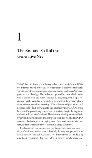 I
The Rise and Stall of the
Generative Net




Today’s Internet is not the only way to build a network. In the 1990s,
the Internet passed unnoticed in mainstream circles while networks
were deployed by competing proprietary barons such as AOL, Com-
puServe, and Prodigy. The technorati placed bets on which baron
would prevail over the others, apparently imagining that the propri-
etary networks would develop in the same way that the separate phone
networks—at one time requiring diﬀerently colored phones on each
person’s desk—had converged to just one lucky provider.1 All those
bets lost. The proprietary networks went extinct, despite having accu-
mulated millions of subscribers. They were crushed by a network built
by government researchers and computer scientists who had no CEO,
no master business plan, no paying subscribers, no investment in con-
tent, and no ﬁnancial interest in accumulating subscribers.
   The framers of the Internet did not design their network with vi-
sions of mainstream dominance. Instead, the very unexpectedness of
its success was a critical ingredient. The Internet was able to develop
quietly and organically for years before it became widely known, re-

                                                                          7
 