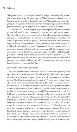 178   Solutions


      Wikipedia’s content can be copied, modiﬁed, and put up elsewhere by anyone
      else at any time—expressly permitted by Wikipedia’s content license6 —is a
      backstop against any abuse that might arise from Wikipedia’s operators, miti-
      gating the dangers that Wikipedia is a service rather than a product and that the
      plug at wikipedia.org can be pulled or the editors shut out at any time.
         As we enter an era in which a photograph moves ephemerally from a camera’s
      shutter click straight to the photographer’s account at a proprietary storage
      Web site with no stop in between, it will be helpful to ensure that the photos
      taken can be returned fully to the custody of the photographer. Portability of
      data is a generative insurance policy to apply to individual data wherever it
      might be stored. A requirement to ensure portability need not be onerous. It
      could apply only to uniquely provided personal data such as photos and docu-
      ments, and mandate only that such data ought to readily be extractable by the
      user in some standardized form. Maintaining data portability will help people
      pass back and forth between the generative and the non-generative, and, by
      permitting third-party backup, it will also help prevent a situation in which a
      non-generative service suddenly goes oﬄine, with no recourse for those who
      have used the service to store their data.7

      Network Neutrality and Generativity
      Those who provide content and services over the Internet have generally lined
      up in favor of “network neutrality,” by which faraway ISPs would not be per-
      mitted to come between external content or service providers and their cus-
      tomers. The debate is nuanced and far ranging.8 Proponents of various forms
      of network neutrality invoke the Internet’s tradition of openness as prescrip-
      tive: they point out that ISPs usually route packets without regard for what they
      contain or where they are from, and they say that this should continue in order
      to allow maximum access by outsiders to an ISP’s customers and vice versa. Re-
      liable data is surprisingly sparse, but advocates make a good case that the level
      of competition for broadband provision is low: there are few alternatives for
      high-speed broadband at many locations at the moment, and they often entail
      long-term consumer contracts. Such conditions make it diﬃcult for market
      competition to prevent undesirable behavior such as ISPs’ favoring access to
      their own content or services, and even some measure of competition in the
      broadband market does not remove a provider’s incentives to discriminate.9
      For example, an ISP might block Skype in order to compel the ISP’s users to
      subscribe to its own Internet telephony oﬀering.10 Likewise, some argue that
      independent application and content providers might innovate less out of fear
 