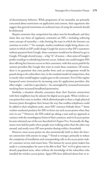 Strategies for a Generative Future     179


of discriminatory behavior. While proponents of net neutrality are primarily
concerned about restrictions on application and content, their arguments also
suggest that general restrictions on technical ways of using the network should
be disfavored.
    Skeptics maintain that competition has taken root for broadband, and they
claim that any form of regulatory constraint on ISPs—including enforcing
some concept of neutrality—risks limiting the ways in which the Internet can
continue to evolve.11 For example, market conditions might bring about a sit-
uation in which an ISP could charge Google for access to that ISP’s customers:
without payment from Google, those customers would not be allowed to get to
Google. If Google elected to pay—a big “if,” of course—then some of Google’s
proﬁts would go to subsidizing Internet access. Indeed, one could imagine ISPs
then oﬀering free Internet access to their customers, with that access paid for by
content providers like Google that want to reach those customers. Of course,
there is no guarantee that extra proﬁts from such an arrangement would be
passed along to the subscribers, but, in the standard model of competition, that
is exactly what would happen: surplus goes to the consumer. Even if this regime
hampered some innovation by increasing costs for application providers, this
eﬀect might—and this is speculative—be outweighed by increased innovation
resulting from increased broadband penetration.
    Similarly, a situation whereby consumers share their Internet connections
with their neighbors may be salutary for digital access goals. When wireless ac-
cess points ﬁrst came to market, which allowed people to share a single physical
Internet point throughout their houses the way that cordless telephones could
be added to their telephone jacks, most ISPs’ contracts forbade them.12 Some
vendors marketed products for ISPs to ferret out such access points when they
were in use.13 However, the ISPs ended up taking a wait-and-see approach at
variance with the unambiguous limits of their contracts, and wi-ﬁ access points
became tolerated uses of the sort described in Chapter Five. Eventually the ﬂag-
stones were laid for paths where people were walking rather than the other way
around, and nearly every ISP now permits sharing within a household.
    However, most access points are also automatically built to share the Inter-
net connection with anyone in range,14 friend or stranger, primarily to reduce
the complexity of installation and corresponding calls to the access point mak-
ers’ customer service and return lines. This laziness by access point makers has
made it a commonplace for users to be able to ﬁnd “free” wi-ﬁ to glom onto in
densely populated areas, often without the knowledge of the subscribers who
installed the wireless access points. Again ISPs have dithered about how to re-
 