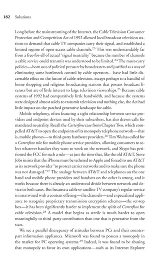 182   Solutions


      Long before the mainstreaming of the Internet, the Cable Television Consumer
      Protection and Competition Act of 1992 allowed local broadcast television sta-
      tions to demand that cable TV companies carry their signal, and established a
      limited regime of open-access cable channels.23 This was understandably far
      from a free-for-all of actual “signal neutrality” because the number of channels
      a cable service could transmit was understood to be limited.24 The must-carry
      policies—born out of political pressure by broadcasters and justiﬁed as a way of
      eliminating some bottleneck control by cable operators—have had little dis-
      cernable eﬀect on the future of cable television, except perhaps to a handful of
      home shopping and religious broadcasting stations that possess broadcast li-
      censes but are of little interest to large television viewerships.25 Because cable
      systems of 1992 had comparatively little bandwidth, and because the systems
      were designed almost solely to transmit television and nothing else, the Act had
      little impact on the parched generative landscape for cable.
          Mobile telephony, often featuring a tight relationship between service pro-
      viders and endpoint devices used by their subscribers, has also drawn calls for
      mandated neutrality. Recall the Carterfone case from Chapter Two, which com-
      pelled AT&T to open the endpoints of its monopoly telephone network—that
      is, mobile phones—to third-party hardware providers.26 Tim Wu has called for
      a Carterfone rule for mobile phone service providers, allowing consumers to se-
      lect whatever handset they want to work on the network, and Skype has peti-
      tioned the FCC for such a rule—at just the time that, like the old AT&T, Steve
      Jobs insists that the iPhone must be tethered to Apple and forced to use AT&T
      as its network provider “to protect carrier networks and to make sure the phone
      was not damaged.”27 The analogy between AT&T and telephones on the one
      hand and mobile phone providers and handsets on the other is strong, and it
      works because there is already an understood divide between network and de-
      vice in both cases. But because a cable or satellite TV company’s regular service
      is intertwined with a content oﬀering—the channels—and a specialized appli-
      ance to recognize proprietary transmission encryption schemes—the set-top
      box—it has been signiﬁcantly harder to implement the spirit of Carterfone for
      cable television.28 A model that begins as sterile is much harder to open
      meaningfully to third-party contribution than one that is generative from the
      start.
          We see a parallel discrepancy of attitudes between PCs and their counter-
      part information appliances. Microsoft was found to possess a monopoly in
      the market for PC operating systems.29 Indeed, it was found to be abusing
      that monopoly to favor its own applications—such as its Internet Explorer
 