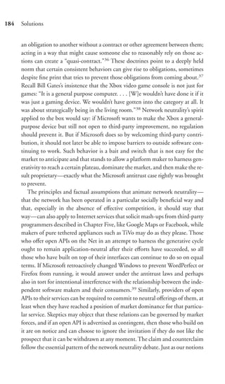 184   Solutions


      an obligation to another without a contract or other agreement between them;
      acting in a way that might cause someone else to reasonably rely on those ac-
      tions can create a “quasi-contract.”36 These doctrines point to a deeply held
      norm that certain consistent behaviors can give rise to obligations, sometimes
      despite ﬁne print that tries to prevent those obligations from coming about.37
      Recall Bill Gates’s insistence that the Xbox video game console is not just for
      games: “It is a general purpose computer. . . . [W]e wouldn’t have done it if it
      was just a gaming device. We wouldn’t have gotten into the category at all. It
      was about strategically being in the living room.”38 Network neutrality’s spirit
      applied to the box would say: if Microsoft wants to make the Xbox a general-
      purpose device but still not open to third-party improvement, no regulation
      should prevent it. But if Microsoft does so by welcoming third-party contri-
      bution, it should not later be able to impose barriers to outside software con-
      tinuing to work. Such behavior is a bait and switch that is not easy for the
      market to anticipate and that stands to allow a platform maker to harness gen-
      erativity to reach a certain plateau, dominate the market, and then make the re-
      sult proprietary—exactly what the Microsoft antitrust case rightly was brought
      to prevent.
         The principles and factual assumptions that animate network neutrality—
      that the network has been operated in a particular socially beneﬁcial way and
      that, especially in the absence of eﬀective competition, it should stay that
      way—can also apply to Internet services that solicit mash-ups from third-party
      programmers described in Chapter Five, like Google Maps or Facebook, while
      makers of pure tethered appliances such as TiVo may do as they please. Those
      who oﬀer open APIs on the Net in an attempt to harness the generative cycle
      ought to remain application-neutral after their eﬀorts have succeeded, so all
      those who have built on top of their interfaces can continue to do so on equal
      terms. If Microsoft retroactively changed Windows to prevent WordPerfect or
      Firefox from running, it would answer under the antitrust laws and perhaps
      also in tort for intentional interference with the relationship between the inde-
      pendent software makers and their consumers.39 Similarly, providers of open
      APIs to their services can be required to commit to neutral oﬀerings of them, at
      least when they have reached a position of market dominance for that particu-
      lar service. Skeptics may object that these relations can be governed by market
      forces, and if an open API is advertised as contingent, then those who build on
      it are on notice and can choose to ignore the invitation if they do not like the
      prospect that it can be withdrawn at any moment. The claim and counterclaim
      follow the essential pattern of the network neutrality debate. Just as our notions
 
