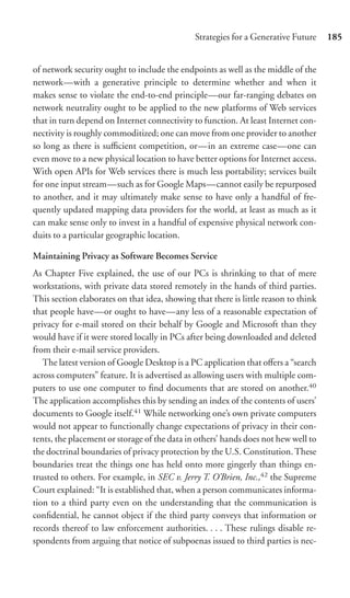 Strategies for a Generative Future     185


of network security ought to include the endpoints as well as the middle of the
network—with a generative principle to determine whether and when it
makes sense to violate the end-to-end principle—our far-ranging debates on
network neutrality ought to be applied to the new platforms of Web services
that in turn depend on Internet connectivity to function. At least Internet con-
nectivity is roughly commoditized; one can move from one provider to another
so long as there is suﬃcient competition, or—in an extreme case—one can
even move to a new physical location to have better options for Internet access.
With open APIs for Web services there is much less portability; services built
for one input stream—such as for Google Maps—cannot easily be repurposed
to another, and it may ultimately make sense to have only a handful of fre-
quently updated mapping data providers for the world, at least as much as it
can make sense only to invest in a handful of expensive physical network con-
duits to a particular geographic location.

Maintaining Privacy as Software Becomes Service
As Chapter Five explained, the use of our PCs is shrinking to that of mere
workstations, with private data stored remotely in the hands of third parties.
This section elaborates on that idea, showing that there is little reason to think
that people have—or ought to have—any less of a reasonable expectation of
privacy for e-mail stored on their behalf by Google and Microsoft than they
would have if it were stored locally in PCs after being downloaded and deleted
from their e-mail service providers.
   The latest version of Google Desktop is a PC application that oﬀers a “search
across computers” feature. It is advertised as allowing users with multiple com-
puters to use one computer to ﬁnd documents that are stored on another.40
The application accomplishes this by sending an index of the contents of users’
documents to Google itself.41 While networking one’s own private computers
would not appear to functionally change expectations of privacy in their con-
tents, the placement or storage of the data in others’ hands does not hew well to
the doctrinal boundaries of privacy protection by the U.S. Constitution. These
boundaries treat the things one has held onto more gingerly than things en-
trusted to others. For example, in SEC v. Jerry T. O’Brien, Inc.,42 the Supreme
Court explained: “It is established that, when a person communicates informa-
tion to a third party even on the understanding that the communication is
conﬁdential, he cannot object if the third party conveys that information or
records thereof to law enforcement authorities. . . . These rulings disable re-
spondents from arguing that notice of subpoenas issued to third parties is nec-
 
