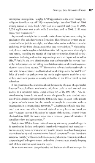 Strategies for a Generative Future     187


intelligence investigation. Roughly 1,700 applications to the secret Foreign In-
telligence Surveillance Act (FISA) court were lodged in each of 2003 and 2004
seeking records of some kind. Only four were rejected each year. In 2005,
2,074 applications were made, with 2 rejections, and in 2006, 2,181 were
made, with 5 rejections.51
   Any custodians might also be served a national security letter concerning the
production of so-called envelope information. These letters are written and ex-
ecuted without judicial oversight, and those who receive such letters can be
prohibited by law from telling anyone that they received them.52 National se-
curity letters may be used to solicit information held by particular kinds of pri-
vate parties, including the records of telephone companies, ﬁnancial institu-
tions (now including such entities as pawnshops and travel agencies), as well as
ISPs.53 For ISPs, the sorts of information that can be sought this way are “sub-
scriber information and toll billing records information, or electronic commu-
nication transactional records.”54 This envelope information is not thought to
extend to the contents of e-mail but includes such things as the “to” and “from”
ﬁelds of e-mail—or perhaps even the search engine queries made by a sub-
scriber, since such queries are usually embedded in the URLs visited by that
subscriber.
   If the government has questions about the identity of a user of a particular
Internet Protocol address, a national security letter could be used to match that
address to a subscriber name. Under section 505 of the PATRIOT Act, na-
tional security letters do not need to meet the probable cause standard asso-
ciated with a traditional warrant: the FBI merely needs to assert to the private
recipients of such letters that the records are sought in connection with an
investigation into international terrorism.55 Government oﬃcials have indi-
cated that more than thirty thousand national security letters are issued per
year.56 A recent internal FBI audit of 10 percent of the national security letters
obtained since 2002 discovered more than a thousand potential violations of
surveillance laws and agency rules.57
   Recipients of FISA orders or national security letters may press challenges to
be permitted to disclose to the public that they have received such mandates—
just as an anonymous car manufacturer sued to prevent its onboard navigation
system from being used to eavesdrop on the car’s occupants58 —but there is no
assurance that they will do so. Indeed, many may choose to remain silent about
cooperating with the government under these circumstances, thereby keeping
each of these searches secret from the target.
   As we move our most comprehensive and intimate details online—yet in-
 