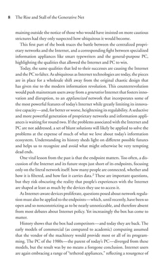 8   The Rise and Stall of the Generative Net


    maining outside the notice of those who would have insisted on more cautious
    strictures had they only suspected how ubiquitous it would become.
       This ﬁrst part of the book traces the battle between the centralized propri-
    etary networks and the Internet, and a corresponding ﬁght between specialized
    information appliances like smart typewriters and the general-purpose PC,
    highlighting the qualities that allowed the Internet and PC to win.
       Today, the same qualities that led to their successes are causing the Internet
    and the PC to falter. As ubiquitous as Internet technologies are today, the pieces
    are in place for a wholesale shift away from the original chaotic design that
    has given rise to the modern information revolution. This counterrevolution
    would push mainstream users away from a generative Internet that fosters inno-
    vation and disruption, to an appliancized network that incorporates some of
    the most powerful features of today’s Internet while greatly limiting its innova-
    tive capacity—and, for better or worse, heightening its regulability. A seductive
    and more powerful generation of proprietary networks and information appli-
    ances is waiting for round two. If the problems associated with the Internet and
    PC are not addressed, a set of blunt solutions will likely be applied to solve the
    problems at the expense of much of what we love about today’s information
    ecosystem. Understanding its history sheds light on diﬀerent possible futures
    and helps us to recognize and avoid what might otherwise be very tempting
    dead ends.
       One vital lesson from the past is that the endpoint matters. Too often, a dis-
    cussion of the Internet and its future stops just short of its endpoints, focusing
    only on the literal network itself: how many people are connected, whether and
    how it is ﬁltered, and how fast it carries data.2 These are important questions,
    but they risk obscuring the reality that people’s experiences with the Internet
    are shaped at least as much by the devices they use to access it.
       As Internet-aware devices proliferate, questions posed about network regula-
    tion must also be applied to the endpoints—which, until recently, have been so
    open and so nonconstricting as to be nearly unnoticeable, and therefore absent
    from most debates about Internet policy. Yet increasingly the box has come to
    matter.
       History shows that the box had competitors—and today they are back. The
    early models of commercial (as compared to academic) computing assumed
    that the vendor of the machinery would provide most or all of its program-
    ming. The PC of the 1980s—the parent of today’s PC—diverged from these
    models, but the result was by no means a foregone conclusion. Internet users
    are again embracing a range of “tethered appliances,” reﬂecting a resurgence of
 