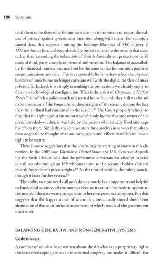 188   Solutions


      tend them to be there only for our own use—it is important to export the val-
      ues of privacy against government intrusion along with them. For remotely
      stored data, this suggests limiting the holdings like that of SEC v. Jerry T.
      O’Brien, Inc. to ﬁnancial records held by brokers similar to the ones in that case,
      rather than extending the relaxation of Fourth Amendment protections to all
      cases of third-party custody of personal information. The balance of accessibil-
      ity for ﬁnancial transactions need not be the same as that for our most personal
      communications and data. This is a reasonable limit to draw when the physical
      borders of one’s home no longer correlate well with the digital borders of one’s
      private life. Indeed, it is simply extending the protections we already enjoy to
      ﬁt a new technological conﬁguration. That is the spirit of Chapman v. United
      States,59 in which a police search of a rented house for a whiskey still was found
      to be a violation of the Fourth Amendment rights of the tenant, despite the fact
      that the landlord had consented to the search.60 The Court properly refused to
      ﬁnd that the right against intrusion was held only by the absentee owner of the
      place intruded—rather, it was held by the person who actually lived and kept
      his eﬀects there. Similarly, the data we store for ourselves in servers that others
      own ought to be thought of as our own papers and eﬀects in which we have a
      right to be secure.
         There is some suggestion that the courts may be starting to move in this di-
      rection. In the 2007 case Warshak v. United States, the U.S. Court of Appeals
      for the Sixth Circuit held that the government’s warrantless attempt to seize
      e-mail records through an ISP without notice to the account holder violated
      Fourth Amendment privacy rights.61 At the time of writing, the ruling stands,
      though it faces further review.62
         The ability to store nearly all one’s data remotely is an important and helpful
      technological advance, all the more so because it can still be made to appear to
      the user as if the data were sitting on his or her own personal computer. But this
      suggests that the happenstance of where data are actually stored should not
      alone control the constitutional assessment of which standard the government
      must meet.



      BALANCING GENERATIVE AND NON-GENERATIVE SYSTEMS

      Code thickets
      A number of scholars have written about the drawbacks to proprietary rights
      thickets: overlapping claims to intellectual property can make it diﬃcult for
 