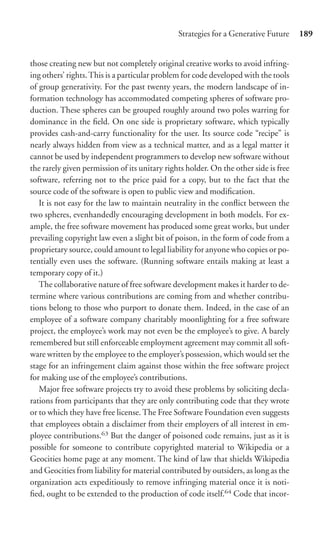 Strategies for a Generative Future     189


those creating new but not completely original creative works to avoid infring-
ing others’ rights. This is a particular problem for code developed with the tools
of group generativity. For the past twenty years, the modern landscape of in-
formation technology has accommodated competing spheres of software pro-
duction. These spheres can be grouped roughly around two poles warring for
dominance in the ﬁeld. On one side is proprietary software, which typically
provides cash-and-carry functionality for the user. Its source code “recipe” is
nearly always hidden from view as a technical matter, and as a legal matter it
cannot be used by independent programmers to develop new software without
the rarely given permission of its unitary rights holder. On the other side is free
software, referring not to the price paid for a copy, but to the fact that the
source code of the software is open to public view and modiﬁcation.
   It is not easy for the law to maintain neutrality in the conﬂict between the
two spheres, evenhandedly encouraging development in both models. For ex-
ample, the free software movement has produced some great works, but under
prevailing copyright law even a slight bit of poison, in the form of code from a
proprietary source, could amount to legal liability for anyone who copies or po-
tentially even uses the software. (Running software entails making at least a
temporary copy of it.)
   The collaborative nature of free software development makes it harder to de-
termine where various contributions are coming from and whether contribu-
tions belong to those who purport to donate them. Indeed, in the case of an
employee of a software company charitably moonlighting for a free software
project, the employee’s work may not even be the employee’s to give. A barely
remembered but still enforceable employment agreement may commit all soft-
ware written by the employee to the employer’s possession, which would set the
stage for an infringement claim against those within the free software project
for making use of the employee’s contributions.
   Major free software projects try to avoid these problems by soliciting decla-
rations from participants that they are only contributing code that they wrote
or to which they have free license. The Free Software Foundation even suggests
that employees obtain a disclaimer from their employers of all interest in em-
ployee contributions.63 But the danger of poisoned code remains, just as it is
possible for someone to contribute copyrighted material to Wikipedia or a
Geocities home page at any moment. The kind of law that shields Wikipedia
and Geocities from liability for material contributed by outsiders, as long as the
organization acts expeditiously to remove infringing material once it is noti-
ﬁed, ought to be extended to the production of code itself.64 Code that incor-
 