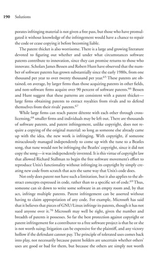 190   Solutions


      porates infringing material is not given a free pass, but those who have promul-
      gated it without knowledge of the infringement would have a chance to repair
      the code or cease copying it before becoming liable.
         The patent thicket is also worrisome. There is a large and growing literature
      devoted to ﬁguring out whether and under what circumstances software
      patents contribute to innovation, since they can promise returns to those who
      innovate. Scholars James Bessen and Robert Hunt have observed that the num-
      ber of software patents has grown substantially since the early 1980s, from one
      thousand per year to over twenty thousand per year.65 These patents are ob-
      tained, on average, by larger ﬁrms than those acquiring patents in other ﬁelds,
      and non-software ﬁrms acquire over 90 percent of software patents.66 Bessen
      and Hunt suggest that these patterns are consistent with a patent thicket—
      large ﬁrms obtaining patents to extract royalties from rivals and to defend
      themselves from their rivals’ patents.67
         While large ﬁrms can reach patent détente with each other through cross-
      licensing,68 smaller ﬁrms and individuals may be left out. There are thousands
      of software patents, and patent infringement, unlike copyright, does not re-
      quire a copying of the original material: so long as someone else already came
      up with the idea, the new work is infringing. With copyright, if someone
      miraculously managed independently to come up with the tune to a Beatles
      song, that tune would not be infringing the Beatles’ copyright, since it did not
      copy the song—it was independently invented. It is this virtue of copyright law
      that allowed Richard Stallman to begin the free software movement’s eﬀort to
      reproduce Unix’s functionality without infringing its copyright by simply cre-
      ating new code from scratch that acts the same way that Unix’s code does.
         Not only does patent not have such a limitation, but it also applies to the ab-
      stract concepts expressed in code, rather than to a speciﬁc set of code.69 Thus,
      someone can sit down to write some software in an empty room and, by that
      act, infringe multiple patents. Patent infringement can be asserted without
      having to claim appropriation of any code. For example, Microsoft has said
      that it believes that pieces of GNU/Linux infringe its patents, though it has not
      sued anyone over it.70 Microsoft may well be right, given the number and
      breadth of patents it possesses. So far the best protection against copyright or
      patent infringement for a contributor to a free software project is that he or she
      is not worth suing; litigation can be expensive for the plaintiﬀ, and any victory
      hollow if the defendant cannot pay. The principle of tolerated uses comes back
      into play, not necessarily because patent holders are uncertain whether others’
      uses are good or bad for them, but because the others are simply not worth
 