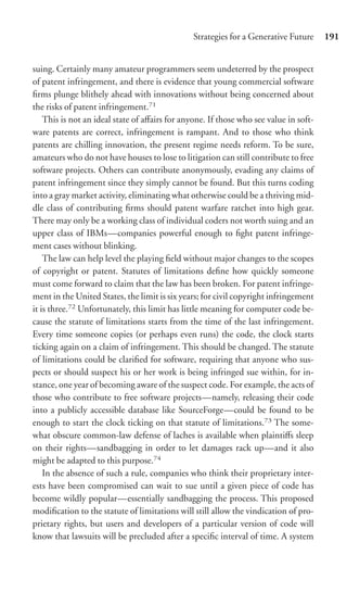 Strategies for a Generative Future     191


suing. Certainly many amateur programmers seem undeterred by the prospect
of patent infringement, and there is evidence that young commercial software
ﬁrms plunge blithely ahead with innovations without being concerned about
the risks of patent infringement.71
    This is not an ideal state of aﬀairs for anyone. If those who see value in soft-
ware patents are correct, infringement is rampant. And to those who think
patents are chilling innovation, the present regime needs reform. To be sure,
amateurs who do not have houses to lose to litigation can still contribute to free
software projects. Others can contribute anonymously, evading any claims of
patent infringement since they simply cannot be found. But this turns coding
into a gray market activity, eliminating what otherwise could be a thriving mid-
dle class of contributing ﬁrms should patent warfare ratchet into high gear.
There may only be a working class of individual coders not worth suing and an
upper class of IBMs—companies powerful enough to ﬁght patent infringe-
ment cases without blinking.
    The law can help level the playing ﬁeld without major changes to the scopes
of copyright or patent. Statutes of limitations deﬁne how quickly someone
must come forward to claim that the law has been broken. For patent infringe-
ment in the United States, the limit is six years; for civil copyright infringement
it is three.72 Unfortunately, this limit has little meaning for computer code be-
cause the statute of limitations starts from the time of the last infringement.
Every time someone copies (or perhaps even runs) the code, the clock starts
ticking again on a claim of infringement. This should be changed. The statute
of limitations could be clariﬁed for software, requiring that anyone who sus-
pects or should suspect his or her work is being infringed sue within, for in-
stance, one year of becoming aware of the suspect code. For example, the acts of
those who contribute to free software projects—namely, releasing their code
into a publicly accessible database like SourceForge—could be found to be
enough to start the clock ticking on that statute of limitations.73 The some-
what obscure common-law defense of laches is available when plaintiﬀs sleep
on their rights—sandbagging in order to let damages rack up—and it also
might be adapted to this purpose.74
    In the absence of such a rule, companies who think their proprietary inter-
ests have been compromised can wait to sue until a given piece of code has
become wildly popular—essentially sandbagging the process. This proposed
modiﬁcation to the statute of limitations will still allow the vindication of pro-
prietary rights, but users and developers of a particular version of code will
know that lawsuits will be precluded after a speciﬁc interval of time. A system
 