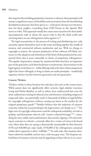 192   Solutions


      that requires those holding proprietary interests to advance them promptly will
      remove a signiﬁcant source of instability and uncertainty from the freewheeling
      development processes that have given us—truly given, because no remunera-
      tion has been sought—everything from GNU/Linux to the Apache Web
      server to wikis. This approach would also create extra incentives for those hold-
      ing proprietary code to release the source code so that the clock could start
      counting down on any infringement claims against it.75
         The legal uncertainties in the process of writing and distributing new code
      currently express themselves most in the seams stitching together the worlds of
      amateur and commercial software production and use. With no change to
      copyright or patent, the amateur production of free software will likely con-
      tinue; it is the adoption and reﬁnement of the fruits of that production by com-
      mercial ﬁrms that is most vulnerable to claims of proprietary infringement.
      The uptake of generative outputs by commercial ﬁrms has been an important
      part of the generative cycle from backwater to mainstream. Interventions in the
      legal regimes to facilitate it—while oﬀering redress for those whose proprietary
      rights have been infringed, so long as claims are made promptly—would help
      negotiate a better interface between generative and non-generative.

      Content Thickets
      Thickets similar to those found at the code layer also exist at the content layer.
      While patent does not signiﬁcantly aﬀect content, legal scholars Lawrence
      Lessig and Yochai Benkler, as well as others, have underscored that even the
      most rudimentary mixing of cultural icons and elements, including snippets of
      songs and video, can potentially result in thousands of dollars in legal liability
      for copyright infringement without causing any harm to the market for the
      original proprietary goods.76 Benkler believes that the explosion of amateur
      creativity online has occurred despite the legal system, not thanks to it.77 The
      high costs of copyright enforcement and the widespread availability of tools to
      produce and disseminate what he calls “creative cultural bricolage”78 —some-
      thing far more subtle and transformative than merely ripping a CD and send-
      ing its contents to a friend—currently allow for a variety of voices to be heard
      even when what they are saying is theoretically sanctionable by ﬁnes between
      $750 and $30,000 per copy made, $150,000 if the infringement contained
      within their expression is done “willfully.”79 As with code, this situation shoe-
      horns otherwise laudable activity into a sub-rosa gray zone. The frequent un-
      lawfulness of amateur creativity may be appealing to those who see it as a coun-
 