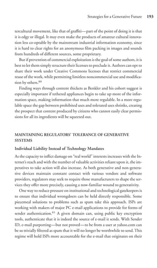 Strategies for a Generative Future     193


tercultural movement, like that of graﬃti—part of the point of doing it is that
it is edgy or illegal. It may even make the products of amateur cultural innova-
tion less co-optable by the mainstream industrial information economy, since
it is hard to clear rights for an anonymous ﬁlm packing in images and sounds
from hundreds of diﬀerent sources, some proprietary.
    But if prevention of commercial exploitation is the goal of some authors, it is
best to let them simply structure their licenses to preclude it. Authors can opt to
share their work under Creative Commons licenses that restrict commercial
reuse of the work, while permitting limitless noncommercial use and modiﬁca-
tion by others.80
    Finding ways through content thickets as Benkler and his cohort suggest is
especially important if tethered appliances begin to take up more of the infor-
mation space, making information that much more regulable. In a more regu-
lable space the gap between prohibited uses and tolerated uses shrinks, creating
the prospect that content produced by citizens who cannot easily clear permis-
sions for all its ingredients will be squeezed out.



MAINTAINING REGULATORS’ TOLERANCE OF GENERATIVE
SYSTEMS

Individual Liability Instead of Technology Mandates
As the capacity to inﬂict damage on “real world” interests increases with the In-
ternet’s reach and with the number of valuable activities reliant upon it, the im-
peratives to take action will also increase. As both generative and non-genera-
tive devices maintain constant contact with various vendors and software
providers, regulators may seek to require those manufacturers to shape the ser-
vices they oﬀer more precisely, causing a now-familiar wound to generativity.
   One way to reduce pressure on institutional and technological gatekeepers is
to ensure that individual wrongdoers can be held directly responsible. Some
piecemeal solutions to problems such as spam take this approach. ISPs are
working with makers of major PC e-mail applications to provide for forms of
sender authentication.81 A given domain can, using public key encryption
tools, authenticate that it is indeed the source of e-mail it sends. With Sender
ID, e-mail purporting—but not proved—to be from a user at yahoo.com can
be so trivially ﬁltered as spam that it will no longer be worthwhile to send. This
regime will hold ISPs more accountable for the e-mail that originates on their
 