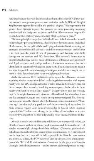 194   Solutions


      networks because they will ﬁnd themselves shunned by other ISPs if they per-
      mit excessive anonymous spam—a system similar to the MAPS and Google/
      StopBadware regimes discussed in the previous chapter. This opportunity for
      greater direct liability reduces the pressure on those processing incoming
      e-mail—both the designated recipients and their ISPs—to resort to spam ﬁl-
      tration heuristics that may unintentionally block legitimate e-mail.82
         The same principle can apply to individuals’ uses of the Internet that are said
      to harm legally protected interests. Music industry lawsuits against individual
      ﬁle sharers may be bad policy if the underlying substantive law demarcating the
      protected interest is itself ill-advised—and there are many reasons to think that
      it is—but from the point of view of generativity, such lawsuits inﬂict little
      damage on the network and PCs themselves. The Internet’s future may be
      brighter if technology permits easier identiﬁcation of Internet users combined
      with legal processes, and perhaps technical limitations, to ensure that such
      identiﬁcation occurs only when good cause exists. The mechanisms to make it
      less than impossible to ﬁnd copyright infringers and defamers ought not to
      make it trivial for authoritarian states to single out subversives.
         As the discussion of FON explained, a growing number of Internet users are
      acquiring wireless routers that default to sharing their connection with anyone
      nearby who has a PC conﬁgured with a wireless antenna. Consumers may not
      intend to open their networks, but doing so creates generative beneﬁts for those
      nearby without their own Internet access.83 Usage by others does not typically
      impede the original consumer’s enjoyment of broadband, but should outsiders
      use that connection, say, to send viruses or to pirate copyrighted ﬁles, the orig-
      inal consumer could be blamed when the Internet connection is traced.84 Cur-
      rent legal doctrine typically precludes such blame—nearly all secondary lia-
      bility schemes require some form of knowledge or beneﬁt before imposing
      responsibilities85 —but a sea change in the ability of lawbreakers to act un-
      traceably by using others’ wi-ﬁ could plausibly result in an adjustment to doc-
      trine.
         As such examples arise and become well known, consumers will seek to cut
      oﬀ others’ access to their surplus network resources, and the manufacturers of
      wireless routers might change the default to closed. If, however, genuine indi-
      vidual identity can be aﬃrmed in appropriate circumstances, wi-ﬁ sharing need
      not be impeded: each user will be held responsible for his or her own actions
      and no more. Indeed, the FON system of sharing wireless access among mem-
      bers of the “FON club” maintains users’ accounts for the purpose of identity
      tracing in limited circumstances—and to prevent additional pressure on regu-
 