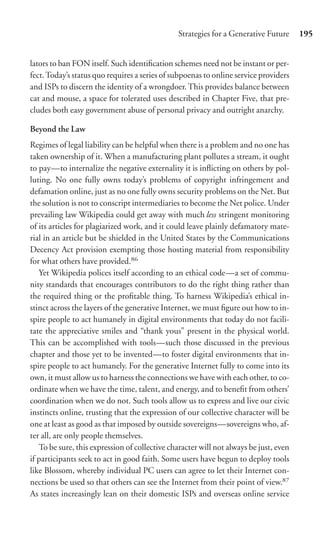 Strategies for a Generative Future     195


lators to ban FON itself. Such identiﬁcation schemes need not be instant or per-
fect. Today’s status quo requires a series of subpoenas to online service providers
and ISPs to discern the identity of a wrongdoer. This provides balance between
cat and mouse, a space for tolerated uses described in Chapter Five, that pre-
cludes both easy government abuse of personal privacy and outright anarchy.

Beyond the Law
Regimes of legal liability can be helpful when there is a problem and no one has
taken ownership of it. When a manufacturing plant pollutes a stream, it ought
to pay—to internalize the negative externality it is inﬂicting on others by pol-
luting. No one fully owns today’s problems of copyright infringement and
defamation online, just as no one fully owns security problems on the Net. But
the solution is not to conscript intermediaries to become the Net police. Under
prevailing law Wikipedia could get away with much less stringent monitoring
of its articles for plagiarized work, and it could leave plainly defamatory mate-
rial in an article but be shielded in the United States by the Communications
Decency Act provision exempting those hosting material from responsibility
for what others have provided.86
   Yet Wikipedia polices itself according to an ethical code—a set of commu-
nity standards that encourages contributors to do the right thing rather than
the required thing or the proﬁtable thing. To harness Wikipedia’s ethical in-
stinct across the layers of the generative Internet, we must ﬁgure out how to in-
spire people to act humanely in digital environments that today do not facili-
tate the appreciative smiles and “thank yous” present in the physical world.
This can be accomplished with tools—such those discussed in the previous
chapter and those yet to be invented—to foster digital environments that in-
spire people to act humanely. For the generative Internet fully to come into its
own, it must allow us to harness the connections we have with each other, to co-
ordinate when we have the time, talent, and energy, and to beneﬁt from others’
coordination when we do not. Such tools allow us to express and live our civic
instincts online, trusting that the expression of our collective character will be
one at least as good as that imposed by outside sovereigns—sovereigns who, af-
ter all, are only people themselves.
   To be sure, this expression of collective character will not always be just, even
if participants seek to act in good faith. Some users have begun to deploy tools
like Blossom, whereby individual PC users can agree to let their Internet con-
nections be used so that others can see the Internet from their point of view.87
As states increasingly lean on their domestic ISPs and overseas online service
 