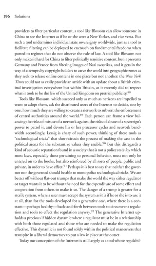 196   Solutions


      providers to ﬁlter particular content, a tool like Blossom can allow someone in
      China to see the Internet as if he or she were a New Yorker, and vice versa. But
      such a tool undermines individual state sovereignty worldwide, just as a tool to
      facilitate ﬁltering can be deployed to encroach on fundamental freedoms when
      ported to regimes that do not observe the rule of law. A tool like Blossom not
      only makes it hard for China to ﬁlter politically sensitive content, but it prevents
      Germany and France from ﬁltering images of Nazi swastikas, and it gets in the
      way of attempts by copyright holders to carve the world into geographic zones as
      they seek to release online content in one place but not another: the New York
      Times could not as easily provide an article with an update about a British crim-
      inal investigation everywhere but within Britain, as it recently did to respect
      what it took to be the law of the United Kingdom on pretrial publicity.88
         Tools like Blossom, which succeed only as much as netizens are impelled to
      want to adopt them, ask the distributed users of the Internet to decide, one by
      one, how much they are willing to create a network to subvert the enforcement
      of central authorities around the world.89 Each person can frame a view bal-
      ancing the risks of misuse of a network against the risks of abuse of a sovereign’s
      power to patrol it, and devote his or her processor cycles and network band-
      width accordingly. Lessig is chary of such power, thinking of these tools as
      “technological tricks” that short-circuit the process of making the case in the
      political arena for the substantive values they enable.90 But this disregards a
      kind of acoustic separation found in a society that is not a police state, by which
      most laws, especially those pertaining to personal behavior, must not only be
      entered on to the books, but also reinforced by all sorts of people, public and
      private, in order to have eﬀect.91 Perhaps it is best to say that neither the gover-
      nor nor the governed should be able to monopolize technological tricks. We are
      better oﬀ without ﬂat-out trumps that make the world the way either regulator
      or target wants it to be without the need for the expenditure of some eﬀort and
      cooperation from others to make it so. The danger of a trump is greater for a
      sterile system, where a user must accept the system as it is if he or she is to use it
      at all, than for the tools developed for a generative one, where there is a con-
      stant—perhaps healthy—back-and-forth between tools to circumvent regula-
      tion and tools to eﬀect the regulation anyway.92 The generative Internet up-
      holds a precious if hidden dynamic where a regulator must be in a relationship
      with both those regulated and those who are needed to make the regulation
      eﬀective. This dynamic is not found solely within the political maneuvers that
      transpire in a liberal democracy to put a law in place at the outset.
         Today our conception of the Internet is still largely as a tool whose regulabil-
 