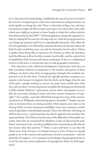 Strategies for a Generative Future     197


ity is a function of its initial design, modiﬁed by the sum of vectors to rework it
for control: as Lessig has put it, code is law, and commerce and government can
work together to change the code. There is a hierarchy of dogs, cats, and mice:
Governments might ask ISPs to retain more data or less about their users; indi-
vidual users might go to greater or lesser lengths to cloak their online activities
from observation by their ISPs.93 Tethered appliances change the equation’s re-
sults by making life far easier for the dogs and cats. Tools for group generativity
can change the equation itself, but in unpredictable directions. They allow the
level of regulability to be aﬀected by conscious decisions by the mice about the
kind of online world they want, not only for themselves but for others. If there
is apathy about being able to experience the Internet as others do elsewhere,
tools like Blossom will not be able to sustain much traﬃc, and the current level
of regulability of the Internet will remain unchanged. If there is a wellspring of
interest on this front, it can become easy to evade geographic restrictions.
   One objection to the unfettered development of generative tools that can
defy centralized authority in proportion to the number and passion of those
willing to use them is that there are large groups of people who would be em-
powered to do ill with them. Criminal law typically penalizes conspiracy as a
separate crime because it recognizes that the whole can be bigger than the sum
of the parts—people working in concert can create more trouble than when
they each act alone. Continued pressure on public ﬁle-sharing networks has led
to fully realized “darknets,” semi-private systems whose sole purpose is to en-
able the convenient sharing of music and other content irrespective of copy-
right.94 For example, a network called Oink incorporates many of the commu-
nity features of Wikipedia without being open to the public.95 People may join
only on invitation from an existing member. Oink imposes strict rules on the
sharing of ﬁles to ensure maximum availability: users must maintain a certain
ratio of uploaded-to-downloaded material. Those who fall short risk being cut
oﬀ from the service—and the penalty may also be applied to the members who
sponsored them. The Oink service has none of the diﬃculties of the public net-
works, where ﬁles are nominated for takedown as they are discovered by pub-
lishers’ automated tools, and where publishers have inserted decoy ﬁles that do
not contain what they promise.96 Oink is easier and faster to use than the
iTunes store. And, of course, it is cheaper because it is free. If there are enough
people to see to the creation and maintenance of such a community—still one
primarily of strangers—is it a testament to the dangers of group generativity or
to the fact that the current application of copyright law ﬁnds very little legiti-
macy?
 