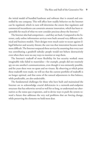 The Rise and Stall of the Generative Net     9


the initial model of bundled hardware and software that is created and con-
trolled by one company. This will aﬀect how readily behavior on the Internet
can be regulated, which in turn will determine the extent that regulators and
commercial incumbents can constrain amateur innovation, which has been re-
sponsible for much of what we now consider precious about the Internet.3
   The Internet also had competitors—and they are back. Compared to the In-
ternet, early online information services were built around very diﬀerent tech-
nical and business models. Their designs were much easier to secure against il-
legal behavior and security threats; the cost was that innovation became much
more diﬃcult. The Internet outpaced these services by assuming that every user
was contributing a goodwill subsidy: people would not behave destructively
even when there were no easy ways to monitor or stop them.
   The Internet’s tradeoﬀ of more ﬂexibility for less security worked: most
imaginable risks failed to materialize—for example, people did not routinely
spy on one another’s communications, even though it was eminently possible,
and for years there were no spam and no viruses. By observing at which point
these tradeoﬀs were made, we will see that the current portfolio of tradeoﬀs is
no longer optimal, and that some of the natural adjustments in that balance,
while predictable, are also undesirable.
   The fundamental challenges for those who have built and maintained the
Internet are to acknowledge crucial deﬁciencies in a network-and-endpoint
structure that has otherwise served so well for so long, to understand our alter-
natives as the status quo evaporates, and to devise ways to push the system to-
ward a future that addresses the very real problems that are forcing change,
while preserving the elements we hold most dear.
 