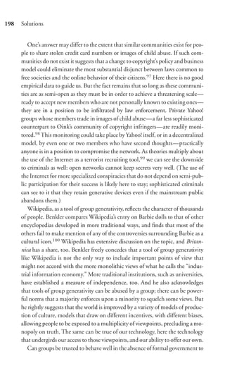 198   Solutions


         One’s answer may diﬀer to the extent that similar communities exist for peo-
      ple to share stolen credit card numbers or images of child abuse. If such com-
      munities do not exist it suggests that a change to copyright’s policy and business
      model could eliminate the most substantial disjunct between laws common to
      free societies and the online behavior of their citizens.97 Here there is no good
      empirical data to guide us. But the fact remains that so long as these communi-
      ties are as semi-open as they must be in order to achieve a threatening scale—
      ready to accept new members who are not personally known to existing ones—
      they are in a position to be inﬁltrated by law enforcement. Private Yahoo!
      groups whose members trade in images of child abuse—a far less sophisticated
      counterpart to Oink’s community of copyright infringers—are readily moni-
      tored.98 This monitoring could take place by Yahoo! itself, or in a decentralized
      model, by even one or two members who have second thoughts—practically
      anyone is in a position to compromise the network. As theories multiply about
      the use of the Internet as a terrorist recruiting tool,99 we can see the downside
      to criminals as well: open networks cannot keep secrets very well. (The use of
      the Internet for more specialized conspiracies that do not depend on semi-pub-
      lic participation for their success is likely here to stay; sophisticated criminals
      can see to it that they retain generative devices even if the mainstream public
      abandons them.)
         Wikipedia, as a tool of group generativity, reﬂects the character of thousands
      of people. Benkler compares Wikipedia’s entry on Barbie dolls to that of other
      encyclopedias developed in more traditional ways, and ﬁnds that most of the
      others fail to make mention of any of the controversies surrounding Barbie as a
      cultural icon.100 Wikipedia has extensive discussion on the topic, and Britan-
      nica has a share, too. Benkler freely concedes that a tool of group generativity
      like Wikipedia is not the only way to include important points of view that
      might not accord with the more monolithic views of what he calls the “indus-
      trial information economy.” More traditional institutions, such as universities,
      have established a measure of independence, too. And he also acknowledges
      that tools of group generativity can be abused by a group; there can be power-
      ful norms that a majority enforces upon a minority to squelch some views. But
      he rightly suggests that the world is improved by a variety of models of produc-
      tion of culture, models that draw on diﬀerent incentives, with diﬀerent biases,
      allowing people to be exposed to a multiplicity of viewpoints, precluding a mo-
      nopoly on truth. The same can be true of our technology, here the technology
      that undergirds our access to those viewpoints, and our ability to oﬀer our own.
         Can groups be trusted to behave well in the absence of formal government to
 