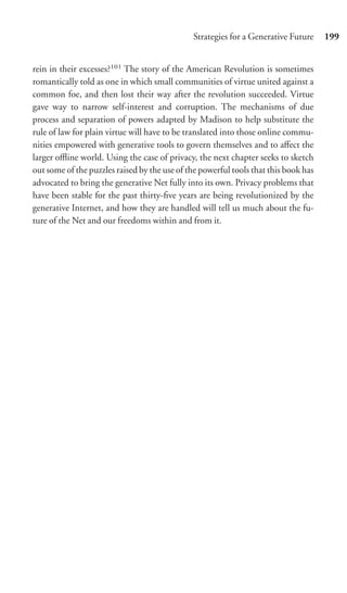 Strategies for a Generative Future     199


rein in their excesses?101 The story of the American Revolution is sometimes
romantically told as one in which small communities of virtue united against a
common foe, and then lost their way after the revolution succeeded. Virtue
gave way to narrow self-interest and corruption. The mechanisms of due
process and separation of powers adapted by Madison to help substitute the
rule of law for plain virtue will have to be translated into those online commu-
nities empowered with generative tools to govern themselves and to aﬀect the
larger oﬄine world. Using the case of privacy, the next chapter seeks to sketch
out some of the puzzles raised by the use of the powerful tools that this book has
advocated to bring the generative Net fully into its own. Privacy problems that
have been stable for the past thirty-ﬁve years are being revolutionized by the
generative Internet, and how they are handled will tell us much about the fu-
ture of the Net and our freedoms within and from it.
 