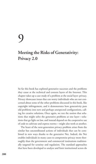9
      Meeting the Risks of Generativity:
      Privacy 2.0




      So far this book has explored generative successes and the problems
      they cause at the technical and content layers of the Internet. This
      chapter takes up a case study of a problem at the social layer: privacy.
      Privacy showcases issues that can worry individuals who are not con-
      cerned about some of the other problems discussed in this book, like
      copyright infringement, and it demonstrates how generativity puts
      old problems into new and perhaps unexpected conﬁgurations, call-
      ing for creative solutions. Once again, we test the notion that solu-
      tions that might solve the generative problems at one layer—solu-
      tions that go light on law, and instead depend on the cooperative use
      of code to cultivate and express norms—might also work at another.
         The heart of the next-generation privacy problem arises from the
      similar but uncoordinated actions of individuals that can be com-
      bined in new ways thanks to the generative Net. Indeed, the Net
      enables individuals in many cases to compromise privacy more thor-
      oughly than the government and commercial institutions tradition-
      ally targeted for scrutiny and regulation. The standard approaches
      that have been developed to analyze and limit institutional actors do

200
 