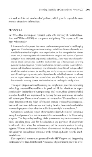 Meeting the Risks of Generativity: Privacy 2.0          201


not work well for this new breed of problem, which goes far beyond the com-
promise of sensitive information.


PRIVACY 1.0
In 1973, a blue-ribbon panel reported to the U.S. Secretary of Health, Educa-
tion, and Welfare (HEW) on computers and privacy. The report could have
been written today:
  It is no wonder that people have come to distrust computer-based record-keeping
  operations. Even in non-governmental settings, an individual’s control over the per-
  sonal information that he gives to an organization, or that an organization obtains
  about him, is lessening as the relationship between the giver and receiver of personal
  data grows more attenuated, impersonal, and diﬀused. There was a time when infor-
  mation about an individual tended to be elicited in face-to-face contacts involving
  personal trust and a certain symmetry, or balance, between giver and receiver. Nowa-
  days an individual must increasingly give information about himself to large and rel-
  atively faceless institutions, for handling and use by strangers—unknown, unseen
  and, all too frequently, unresponsive. Sometimes the individual does not even know
  that an organization maintains a record about him. Often he may not see it, much
  less contest its accuracy, control its dissemination, or challenge its use by others.1

   The report pinpointed troubles arising not simply from powerful computing
technology that could be used both for good and ill, but also from its imper-
sonal quality: the sterile computer processed one’s warm, three-dimensional life
into data handled and maintained by faraway faceless institutions, viewed at
will by strangers. The worries of that era are not obsolete. We are still concerned
about databases with too much information that are too readily accessed; data-
bases with inaccurate information; and having the data from databases built for
reasonable purposes diverted to less noble if not outright immoral uses.2
   Government databases remain of particular concern, because of the unique
strength and power of the state to amass information and use it for life-altering
purposes. The day-to-day workings of the government rely on numerous data-
bases, including those used for the calculation and provision of government
beneﬁts, decisions about law enforcement, and inclusion in various licensing
regimes.3 Private institutional databases also continue to raise privacy issues,
particularly in the realms of consumer credit reporting, health records, and ﬁ-
nancial data.
   Due to political momentum generated by the HEW report and the growing
controversy over President Richard Nixon’s use of government power to inves-
 