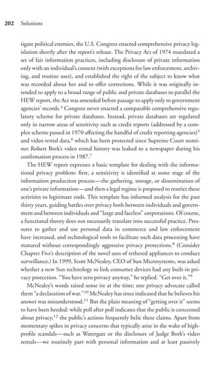 202   Solutions


      tigate political enemies, the U.S. Congress enacted comprehensive privacy leg-
      islation shortly after the report’s release. The Privacy Act of 1974 mandated a
      set of fair information practices, including disclosure of private information
      only with an individual’s consent (with exceptions for law enforcement, archiv-
      ing, and routine uses), and established the right of the subject to know what
      was recorded about her and to oﬀer corrections. While it was originally in-
      tended to apply to a broad range of public and private databases to parallel the
      HEW report, the Act was amended before passage to apply only to government
      agencies’ records.4 Congress never enacted a comparable comprehensive regu-
      latory scheme for private databases. Instead, private databases are regulated
      only in narrow areas of sensitivity such as credit reports (addressed by a com-
      plex scheme passed in 1970 aﬀecting the handful of credit reporting agencies)5
      and video rental data,6 which has been protected since Supreme Court nomi-
      nee Robert Bork’s video rental history was leaked to a newspaper during his
      conﬁrmation process in 1987.7
         The HEW report expresses a basic template for dealing with the informa-
      tional privacy problem: ﬁrst, a sensitivity is identiﬁed at some stage of the
      information production process—the gathering, storage, or dissemination of
      one’s private information—and then a legal regime is proposed to restrict these
      activities to legitimate ends. This template has informed analysis for the past
      thirty years, guiding battles over privacy both between individuals and govern-
      ment and between individuals and “large and faceless” corporations. Of course,
      a functional theory does not necessarily translate into successful practice. Pres-
      sures to gather and use personal data in commerce and law enforcement
      have increased, and technological tools to facilitate such data processing have
      matured without correspondingly aggressive privacy protections.8 (Consider
      Chapter Five’s description of the novel uses of tethered appliances to conduct
      surveillance.) In 1999, Scott McNealey, CEO of Sun Microsystems, was asked
      whether a new Sun technology to link consumer devices had any built-in pri-
      vacy protection. “You have zero privacy anyway,” he replied. “Get over it.”9
         McNealey’s words raised some ire at the time; one privacy advocate called
      them “a declaration of war.”10 McNealey has since indicated that he believes his
      answer was misunderstood.11 But the plain meaning of “getting over it” seems
      to have been heeded: while poll after poll indicates that the public is concerned
      about privacy,12 the public’s actions frequently belie these claims. Apart from
      momentary spikes in privacy concerns that typically arise in the wake of high-
      proﬁle scandals—such as Watergate or the disclosure of Judge Bork’s video
      rentals—we routinely part with personal information and at least passively
 