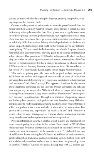 Meeting the Risks of Generativity: Privacy 2.0       203


consent to its use, whether by surﬁng the Internet, entering sweepstakes, or us-
ing a supermarket discount card.
   Current scholarly work on privacy tries to reconcile people’s nonchalant be-
havior with their seemingly heartfelt concerns about privacy. It sometimes calls
for industry self-regulation rather than direct governmental regulation as a way
to vindicate privacy interests, perhaps because such regulation is seen as more
eﬃcient or just, or because direct governmental intervention is understood to
be politically diﬃcult to achieve. Privacy scholarship also looks to the latest ad-
vances in speciﬁc technologies that could further weaken day-to-day informa-
tional privacy.13 One example is the increasing use of radio frequency identi-
ﬁers (RFIDs) in consumer items, allowing goods to be scanned and tracked at
a short distance. One promise of RFID is that a shopper could wheel her shop-
ping cart under an arch at a grocery store and obtain an immediate tally of the
price of its contents; one peril is that a stranger could drive by a house with an
RFID scanner and instantly inventory its contents, from diapers to bacon to
ﬂat-screen TVs, immediately discerning the sort of people who live within.
   This work on privacy generally hews to the original analytic template of
1973: both the analysis and suggested solutions talk in terms of institutions
gathering data, and of developing ways to pressure institutions to better respect
their customers’ and clients’ privacy. This approach is evident in discussions
about electronic commerce on the Internet. Privacy advocates and scholars
have sought ways to ensure that Web sites disclose to people what they are
learning about consumers as they browse and buy. The notion of “privacy poli-
cies” has arisen from this debate. Through a combination of regulatory suasion
and industry best practices, such policies are now found on many Web sites,
comprising little-read boilerplate answering questions about what information
a Web site gathers about a user and what it does with the information. Fre-
quently the answers are, respectively, “as much as it can” and “whatever it
wants”—but, to some, this is progress. It allows scholars and companies alike
to say that the user has been put on notice of privacy practices.
   Personal information security is another area of inquiry, and there have been
some valuable policy innovations in this sphere. For example, a 2003 Califor-
nia law requires ﬁrms that unintentionally expose their customers’ private data
to others to alert the customers to the security breach.14 This has led to a rash
of well-known banks sending bashful letters to millions of their customers,
gently telling them that, say, a package containing tapes with their credit card
and social security numbers has been lost en route from one processing center
to another.15 Bank of America lost such a backup tape with 1.2 million cus-
 