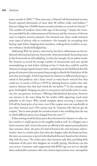 204   Solutions


      tomer records in 2005.16 That same year, a MasterCard International security
      breach exposed information of more than 40 million credit card holders.17
      Boston College lost 120,000 alumni records to hackers as a result of a breach.18
      The number of incidents shows little sign of decreasing,19 despite the incen-
      tives provided by the embarrassment of disclosure and the existence of obvious
      ways to improve security practices. For minimal cost, ﬁrms could minimize
      some types of privacy risks to consumers—for example, by encrypting their
      backup tapes before shipping them anywhere, making them worthless to any-
      one without a closely held digital key.
         Addressing Web site privacy and security has led to elaborations on the tra-
      ditional informational privacy framework. Some particularly fascinating issues
      in this framework are still unfolding: is it fair, for example, for an online retailer
      like Amazon to record the average number of nanoseconds each user spends
      contemplating an item before clicking to buy it? Such data could be used by
      Amazon to charge impulse buyers more, capitalizing on the likelihood that this
      group of consumers does not pause long enough to absorb the listed price of the
      item they just bought. A brief experiment by Amazon in diﬀerential pricing re-
      sulted in bad publicity and a hasty retreat as some buyers noticed that they
      could save as much as $10 on a DVD by deleting browser cookies that indi-
      cated to Amazon that they had visited the site before.20 As this example sug-
      gests, forthrightly charging one price to one person and another price to some-
      one else can generate resistance. Oﬀering individualized discounts, however,
      can amount to the same thing for the vendor while appearing much more
      palatable to the buyer. Who would complain about receiving a coupon for
      $10 oﬀ the listed price of an item, even if the coupon were not transferable to
      any other Amazon user? (The answer may be “someone who did not get the
      coupon,” but to most people the second scenario is less troubling than the one
      in which diﬀerent prices were charged from the start.)21
         If data mining could facilitate price discrimination for Amazon or other on-
      line retailers, it could operate in the tangible world as well. As a shopper uses a
      loyal-customer card, certain discounts are oﬀered at the register personalized to
      that customer. Soon, the price of a loaf of bread at the store becomes indeter-
      minate: there is a sticker price, but when the shopper takes the bread up front,
      the store can announce a special individualized discount based on her relation-
      ship with the store. The sticker price then becomes only that, providing little
      indication of the price that shoppers are actually paying. Merchants can also
      vary service. Customer cards augmented with RFID tags can serve to identify
      those undesirable customers who visit a home improvement store, monopolize
 