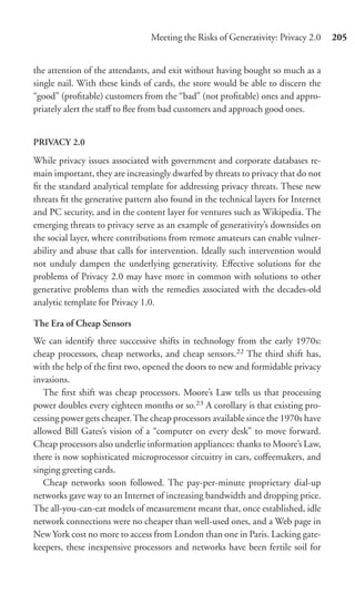 Meeting the Risks of Generativity: Privacy 2.0     205


the attention of the attendants, and exit without having bought so much as a
single nail. With these kinds of cards, the store would be able to discern the
“good” (proﬁtable) customers from the “bad” (not proﬁtable) ones and appro-
priately alert the staﬀ to ﬂee from bad customers and approach good ones.


PRIVACY 2.0

While privacy issues associated with government and corporate databases re-
main important, they are increasingly dwarfed by threats to privacy that do not
ﬁt the standard analytical template for addressing privacy threats. These new
threats ﬁt the generative pattern also found in the technical layers for Internet
and PC security, and in the content layer for ventures such as Wikipedia. The
emerging threats to privacy serve as an example of generativity’s downsides on
the social layer, where contributions from remote amateurs can enable vulner-
ability and abuse that calls for intervention. Ideally such intervention would
not unduly dampen the underlying generativity. Eﬀective solutions for the
problems of Privacy 2.0 may have more in common with solutions to other
generative problems than with the remedies associated with the decades-old
analytic template for Privacy 1.0.

The Era of Cheap Sensors
We can identify three successive shifts in technology from the early 1970s:
cheap processors, cheap networks, and cheap sensors.22 The third shift has,
with the help of the ﬁrst two, opened the doors to new and formidable privacy
invasions.
   The ﬁrst shift was cheap processors. Moore’s Law tells us that processing
power doubles every eighteen months or so.23 A corollary is that existing pro-
cessing power gets cheaper. The cheap processors available since the 1970s have
allowed Bill Gates’s vision of a “computer on every desk” to move forward.
Cheap processors also underlie information appliances: thanks to Moore’s Law,
there is now sophisticated microprocessor circuitry in cars, coﬀeemakers, and
singing greeting cards.
   Cheap networks soon followed. The pay-per-minute proprietary dial-up
networks gave way to an Internet of increasing bandwidth and dropping price.
The all-you-can-eat models of measurement meant that, once established, idle
network connections were no cheaper than well-used ones, and a Web page in
New York cost no more to access from London than one in Paris. Lacking gate-
keepers, these inexpensive processors and networks have been fertile soil for
 