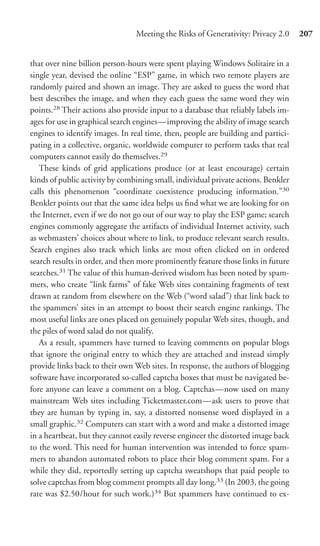 Meeting the Risks of Generativity: Privacy 2.0     207


that over nine billion person-hours were spent playing Windows Solitaire in a
single year, devised the online “ESP” game, in which two remote players are
randomly paired and shown an image. They are asked to guess the word that
best describes the image, and when they each guess the same word they win
points.28 Their actions also provide input to a database that reliably labels im-
ages for use in graphical search engines—improving the ability of image search
engines to identify images. In real time, then, people are building and partici-
pating in a collective, organic, worldwide computer to perform tasks that real
computers cannot easily do themselves.29
   These kinds of grid applications produce (or at least encourage) certain
kinds of public activity by combining small, individual private actions. Benkler
calls this phenomenon “coordinate coexistence producing information.”30
Benkler points out that the same idea helps us ﬁnd what we are looking for on
the Internet, even if we do not go out of our way to play the ESP game; search
engines commonly aggregate the artifacts of individual Internet activity, such
as webmasters’ choices about where to link, to produce relevant search results.
Search engines also track which links are most often clicked on in ordered
search results in order, and then more prominently feature those links in future
searches.31 The value of this human-derived wisdom has been noted by spam-
mers, who create “link farms” of fake Web sites containing fragments of text
drawn at random from elsewhere on the Web (“word salad”) that link back to
the spammers’ sites in an attempt to boost their search engine rankings. The
most useful links are ones placed on genuinely popular Web sites, though, and
the piles of word salad do not qualify.
   As a result, spammers have turned to leaving comments on popular blogs
that ignore the original entry to which they are attached and instead simply
provide links back to their own Web sites. In response, the authors of blogging
software have incorporated so-called captcha boxes that must be navigated be-
fore anyone can leave a comment on a blog. Captchas—now used on many
mainstream Web sites including Ticketmaster.com—ask users to prove that
they are human by typing in, say, a distorted nonsense word displayed in a
small graphic.32 Computers can start with a word and make a distorted image
in a heartbeat, but they cannot easily reverse engineer the distorted image back
to the word. This need for human intervention was intended to force spam-
mers to abandon automated robots to place their blog comment spam. For a
while they did, reportedly setting up captcha sweatshops that paid people to
solve captchas from blog comment prompts all day long.33 (In 2003, the going
rate was $2.50/hour for such work.)34 But spammers have continued to ex-
 