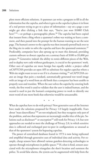 208   Solutions


      plore more eﬃcient solutions. A spammer can write a program to ﬁll in all the
      information but the captcha, and when it gets to the captcha it places it in front
      of a real person trying to get to a piece of information—say on a page a user
      might get after clicking a link that says, “You’ve just won $1000! Click
      here!”35 —or perhaps a pornographic photo.36 The captcha had been copied
      that instant from a blog where a spammer’s robot was waiting to leave a com-
      ment, and then pasted into the prompt for the human wanting to see the next
      page. The human’s answer to the captcha was then instantly ported back over to
      the blog site in order to solve the captcha and leave the spammed comment.37
      Predictably, companies have also sprung up to meet this demand, providing
      custom software to thwart captchas on a contract basis of $100 to $5,000 per
      project.38 Generative indeed: the ability to remix diﬀerent pieces of the Web,
      and to deploy new code without gatekeepers, is crucial to the spammers’ work.
      Other uses of captchas are more benign but equally subtle: a project called
      reCAPTCHA provides an open API to substitute for regular captchas where a
      Web site might want to test to see if it is a human visiting.39 reCAPTCHA cre-
      ates an image that pairs a standard, automatically generated test word image
      with an image of a word from an old book that a computer has been unable to
      properly scan and translate. When the user solves the captcha by entering both
      words, the ﬁrst word is used to validate that the user is indeed human, and the
      second is used to put the human’s computing power to work to identify one
      more word of one more book that otherwise would be unscannable.

                                         * * *
      What do captchas have to do with privacy? New generative uses of the Internet
      have made the solutions proposed for Privacy 1.0 largely inapplicable. Fears
      about “mass dataveillance”40 are not misplaced, but they recognize only part of
      the problem, and one that represents an increasingly smaller slice of the pie. So-
      lutions such as disclosure41 or encryption42 still work for Privacy 1.0, but new
      approaches are needed to meet the challenge of Privacy 2.0, in which sensitive
      data is collected and exchanged peer-to-peer in conﬁgurations as unusual as
      that of the spammers’ system for bypassing captchas.
         The power of centralized databases feared in 1973 is now being replicated
      and ampliﬁed through generative uses of individual data and activity. For ex-
      ample, cheap sensors have allowed various gunshot-detecting technologies to
      operate through microphones in public spaces.43 If a shot is ﬁred, sensors asso-
      ciated with the microphones triangulate the shot’s location and summon the
      police. To avoid false alarms, the system can be augmented with help from the
 