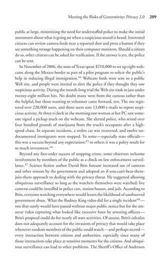Meeting the Risks of Generativity: Privacy 2.0       209


public at large, minimizing the need for understaﬀed police to make the initial
assessment about what is going on when a suspicious sound is heard. Interested
citizens can review camera feeds near a reported shot and press a button if they
see something strange happening on their computer monitors. Should a citizen
do so, other citizens can be asked for veriﬁcation. If the answer is yes, the police
can be sent.
   In November of 2006, the state of Texas spent $210,000 to set up eight web-
cams along the Mexico border as part of a pilot program to solicit the public’s
help in reducing illegal immigration.44 Webcam feeds were sent to a public
Web site, and people were invited to alert the police if they thought they saw
suspicious activity. During the month-long trial the Web site took in just under
twenty-eight million hits. No doubt many were from the curious rather than
the helpful, but those wanting to volunteer came forward, too. The site regis-
tered over 220,000 users, and those users sent 13,000 e-mails to report suspi-
cious activity. At three o’clock in the morning one woman at her PC saw some-
one signal a pickup truck on the webcam. She alerted police, who seized over
four hundred pounds of marijuana from the truck’s occupants after a high-
speed chase. In separate incidents, a stolen car was recovered, and twelve un-
documented immigrants were stopped. To some—especially state oﬃcials—
this was a success beyond any expectation;45 to others it was a paltry result for
so much investment.46
   Beyond any ﬁrst-order success of stopping crime, some observers welcome
involvement by members of the public as a check on law enforcement surveil-
lance.47 Science ﬁction author David Brin foresaw increased use of cameras
and other sensors by the government and adopted an if-you-can’t-beat-them-
join-them approach to dealing with the privacy threat. He suggested allowing
ubiquitous surveillance so long as the watchers themselves were watched: live
cameras could be installed in police cars, station houses, and jails. According to
Brin, everyone watching everywhere would lessen the likelihood of unobserved
government abuse. What the Rodney King video did for a single incident48 —
one that surely would have passed without major public notice but for the am-
ateur video capturing what looked like excessive force by arresting oﬃcers—
Brin’s proposal could do for nearly all state activities. Of course, Brin’s calculus
does not adequately account for the invasions of privacy that would take place
whenever random members of the public could watch—and perhaps record—
every interaction between citizens and authorities, especially since many of
those interactions take place at sensitive moments for the citizens. And ubiqui-
tous surveillance can lead to other problems. The Sheriﬀ’s Oﬃce of Anderson
 