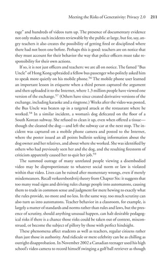 Meeting the Risks of Generativity: Privacy 2.0      211


rage” and hundreds of videos turn up. The presence of documentary evidence
not only makes such incidents reviewable by the public at large, but for, say, an-
gry teachers it also creates the possibility of getting ﬁred or disciplined where
there had not been one before. Perhaps this is good: teachers are on notice that
they must account for their behavior the way that police oﬃcers must take re-
sponsibility for their own actions.
   If so, it is not just oﬃcers and teachers: we are all on notice. The famed “Bus
Uncle” of Hong Kong upbraided a fellow bus passenger who politely asked him
to speak more quietly on his mobile phone.56 The mobile phone user learned
an important lesson in etiquette when a third person captured the argument
and then uploaded it to the Internet, where 1.3 million people have viewed one
version of the exchange.57 (Others have since created derivative versions of the
exchange, including karaoke and a ringtone.) Weeks after the video was posted,
the Bus Uncle was beaten up in a targeted attack at the restaurant where he
worked.58 In a similar incident, a woman’s dog defecated on the ﬂoor of a
South Korean subway. She refused to clean it up, even when oﬀered a tissue—
though she cleaned the dog—and left the subway car at the next stop. The in-
cident was captured on a mobile phone camera and posted to the Internet,
where the poster issued an all points bulletin seeking information about the
dog owner and her relatives, and about where she worked. She was identiﬁed by
others who had previously seen her and the dog, and the resulting ﬁrestorm of
criticism apparently caused her to quit her job.59
   The summed outrage of many unrelated people viewing a disembodied
video may be disproportionate to whatever social norm or law is violated
within that video. Lives can be ruined after momentary wrongs, even if merely
misdemeanors. Recall verkeersbordvrij theory from Chapter Six: it suggests that
too many road signs and driving rules change people into automatons, causing
them to trade in common sense and judgment for mere hewing to exactly what
the rules provide, no more and no less. In the same way, too much scrutiny can
also turn us into automatons. Teacher behavior in a classroom, for example, is
largely a matter of standards and norms rather than rules and laws, but the pres-
ence of scrutiny, should anything unusual happen, can halt desirable pedagog-
ical risks if there is a chance those risks could be taken out of context, miscon-
strued, or become the subject of pillory by those with perfect hindsight.
   These phenomena aﬀect students as well as teachers, regular citizens rather
than just those in authority. And ridicule or mere celebrity can be as chilling as
outright disapprobation. In November 2002 a Canadian teenager used his high
school’s video camera to record himself swinging a golf ball retriever as though
 