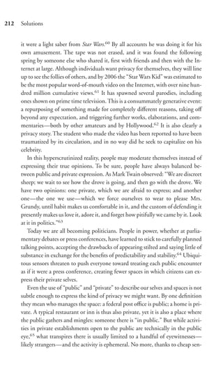 212   Solutions


      it were a light saber from Star Wars.60 By all accounts he was doing it for his
      own amusement. The tape was not erased, and it was found the following
      spring by someone else who shared it, ﬁrst with friends and then with the In-
      ternet at large. Although individuals want privacy for themselves, they will line
      up to see the follies of others, and by 2006 the “Star Wars Kid” was estimated to
      be the most popular word-of-mouth video on the Internet, with over nine hun-
      dred million cumulative views.61 It has spawned several parodies, including
      ones shown on prime time television. This is a consummately generative event:
      a repurposing of something made for completely diﬀerent reasons, taking oﬀ
      beyond any expectation, and triggering further works, elaborations, and com-
      mentaries—both by other amateurs and by Hollywood.62 It is also clearly a
      privacy story. The student who made the video has been reported to have been
      traumatized by its circulation, and in no way did he seek to capitalize on his
      celebrity.
         In this hyperscrutinized reality, people may moderate themselves instead of
      expressing their true opinions. To be sure, people have always balanced be-
      tween public and private expression. As Mark Twain observed: “We are discreet
      sheep; we wait to see how the drove is going, and then go with the drove. We
      have two opinions: one private, which we are afraid to express; and another
      one—the one we use—which we force ourselves to wear to please Mrs.
      Grundy, until habit makes us comfortable in it, and the custom of defending it
      presently makes us love it, adore it, and forget how pitifully we came by it. Look
      at it in politics.”63
         Today we are all becoming politicians. People in power, whether at parlia-
      mentary debates or press conferences, have learned to stick to carefully planned
      talking points, accepting the drawbacks of appearing stilted and saying little of
      substance in exchange for the beneﬁts of predictability and stability.64 Ubiqui-
      tous sensors threaten to push everyone toward treating each public encounter
      as if it were a press conference, creating fewer spaces in which citizens can ex-
      press their private selves.
         Even the use of “public” and “private” to describe our selves and spaces is not
      subtle enough to express the kind of privacy we might want. By one deﬁnition
      they mean who manages the space: a federal post oﬃce is public; a home is pri-
      vate. A typical restaurant or inn is thus also private, yet it is also a place where
      the public gathers and mingles: someone there is “in public.” But while activi-
      ties in private establishments open to the public are technically in the public
      eye,65 what transpires there is usually limited to a handful of eyewitnesses—
      likely strangers—and the activity is ephemeral. No more, thanks to cheap sen-
 