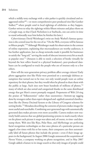 214   Solutions


      which a mildly testy exchange with a valet parker is quickly circulated and ex-
      aggerated online 68 —or more comprehensive peer-produced sites like Gawker
      Stalker,69 where people send in local sightings of celebrities as they happen.
      Gawker strives to relay the sightings within ﬁfteen minutes and place them on
      a Google map, so that if Jack Nicholson is at Starbucks, one can arrive in time
      to stand awkwardly near him before he ﬁnishes his latte.)
         Cybervisionary David Weinberger’s twist on Andy Warhol’s famous quota-
      tion is the central issue for the rest of us: “On the Web, everyone will be famous
      to ﬁfteen people.”70 Although Weinberger made his observation in the context
      of online expression, explaining that microaudiences are worthy audiences, it
      has further application. Just as cheap networks made it possible for businesses
      to satisfy the “long tail,” serving the needs of obscure interests every bit as much
      as popular ones 71 (Amazon is able to stock a selection of books virtually far
      beyond the best sellers found in a physical bookstore), peer-produced data-
      bases can be conﬁgured to track the people who are of interest only to a few
      others.
         How will the next-generation privacy problem aﬀect average citizens? Early
      photo aggregation sites like Flickr were premised on a seemingly dubious as-
      sumption that turned out to be true: not only would people want an online
      repository for their photos, but they would often be pleased to share them with
      the public at large. Such sites now boast hundreds of millions of photos,72
      many of which are also sorted and categorized thanks to the same distributed
      energy that got Mars’s craters promptly mapped. Proponents of Web 2.0 sing
      the praises of “folksonomies” rather than taxonomies—bottom-up tagging
      done by strangers rather than expert-designed and -applied canonical classiﬁca-
      tions like the Dewey Decimal System or the Library of Congress schemes for
      sorting books.73 Metadata describing the contents of pictures makes images far
      more useful and searchable. Combining user-generated tags with automatically
      generated data makes pictures even more accessible. Camera makers now rou-
      tinely build cameras that use global positioning systems to mark exactly where
      on the planet each picture it snaps was taken and, of course, to time- and date-
      stamp them. Web sites like Riya, Polar Rose, and MyHeritage are perfecting
      facial recognition technologies so that once photos of a particular person are
      tagged a few times with his or her name, their computers can then automati-
      cally label all future photos that include the person—even if their image ap-
      pears in the background. In August 2006 Google announced the acquisition of
      Neven Vision, a company working on photo recognition, and in May 2007
      Google added a feature to its image search so that only images of people could
 