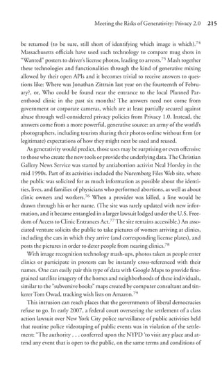 Meeting the Risks of Generativity: Privacy 2.0     215


be returned (to be sure, still short of identifying which image is which).74
Massachusetts oﬃcials have used such technology to compare mug shots in
“Wanted” posters to driver’s license photos, leading to arrests.75 Mash together
these technologies and functionalities through the kind of generative mixing
allowed by their open APIs and it becomes trivial to receive answers to ques-
tions like: Where was Jonathan Zittrain last year on the fourteenth of Febru-
ary?, or, Who could be found near the entrance to the local Planned Par-
enthood clinic in the past six months? The answers need not come from
government or corporate cameras, which are at least partially secured against
abuse through well-considered privacy policies from Privacy 1.0. Instead, the
answers come from a more powerful, generative source: an army of the world’s
photographers, including tourists sharing their photos online without ﬁrm (or
legitimate) expectations of how they might next be used and reused.
   As generativity would predict, those uses may be surprising or even oﬀensive
to those who create the new tools or provide the underlying data. The Christian
Gallery News Service was started by antiabortion activist Neal Horsley in the
mid 1990s. Part of its activities included the Nuremberg Files Web site, where
the public was solicited for as much information as possible about the identi-
ties, lives, and families of physicians who performed abortions, as well as about
clinic owners and workers.76 When a provider was killed, a line would be
drawn through his or her name. (The site was rarely updated with new infor-
mation, and it became entangled in a larger lawsuit lodged under the U.S. Free-
dom of Access to Clinic Entrances Act.77 The site remains accessible.) An asso-
ciated venture solicits the public to take pictures of women arriving at clinics,
including the cars in which they arrive (and corresponding license plates), and
posts the pictures in order to deter people from nearing clinics.78
   With image recognition technology mash-ups, photos taken as people enter
clinics or participate in protests can be instantly cross-referenced with their
names. One can easily pair this type of data with Google Maps to provide ﬁne-
grained satellite imagery of the homes and neighborhoods of these individuals,
similar to the “subversive books” maps created by computer consultant and tin-
kerer Tom Owad, tracking wish lists on Amazon.79
   This intrusion can reach places that the governments of liberal democracies
refuse to go. In early 2007, a federal court overseeing the settlement of a class
action lawsuit over New York City police surveillance of public activities held
that routine police videotaping of public events was in violation of the settle-
ment: “The authority . . . conferred upon the NYPD ‘to visit any place and at-
tend any event that is open to the public, on the same terms and conditions of
 