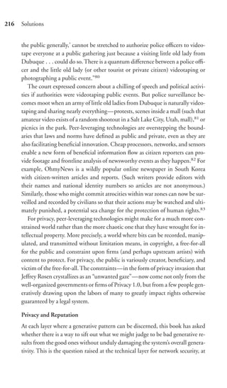 216   Solutions


      the public generally,’ cannot be stretched to authorize police oﬃcers to video-
      tape everyone at a public gathering just because a visiting little old lady from
      Dubuque . . . could do so. There is a quantum diﬀerence between a police oﬃ-
      cer and the little old lady (or other tourist or private citizen) videotaping or
      photographing a public event.”80
         The court expressed concern about a chilling of speech and political activi-
      ties if authorities were videotaping public events. But police surveillance be-
      comes moot when an army of little old ladies from Dubuque is naturally video-
      taping and sharing nearly everything—protests, scenes inside a mall (such that
      amateur video exists of a random shootout in a Salt Lake City, Utah, mall),81 or
      picnics in the park. Peer-leveraging technologies are overstepping the bound-
      aries that laws and norms have deﬁned as public and private, even as they are
      also facilitating beneﬁcial innovation. Cheap processors, networks, and sensors
      enable a new form of beneﬁcial information ﬂow as citizen reporters can pro-
      vide footage and frontline analysis of newsworthy events as they happen.82 For
      example, OhmyNews is a wildly popular online newspaper in South Korea
      with citizen-written articles and reports. (Such writers provide editors with
      their names and national identity numbers so articles are not anonymous.)
      Similarly, those who might commit atrocities within war zones can now be sur-
      veilled and recorded by civilians so that their actions may be watched and ulti-
      mately punished, a potential sea change for the protection of human rights.83
         For privacy, peer-leveraging technologies might make for a much more con-
      strained world rather than the more chaotic one that they have wrought for in-
      tellectual property. More precisely, a world where bits can be recorded, manip-
      ulated, and transmitted without limitation means, in copyright, a free-for-all
      for the public and constraint upon ﬁrms (and perhaps upstream artists) with
      content to protect. For privacy, the public is variously creator, beneﬁciary, and
      victim of the free-for-all. The constraints—in the form of privacy invasion that
      Jeﬀrey Rosen crystallizes as an “unwanted gaze”—now come not only from the
      well-organized governments or ﬁrms of Privacy 1.0, but from a few people gen-
      eratively drawing upon the labors of many to greatly impact rights otherwise
      guaranteed by a legal system.

      Privacy and Reputation
      At each layer where a generative pattern can be discerned, this book has asked
      whether there is a way to sift out what we might judge to be bad generative re-
      sults from the good ones without unduly damaging the system’s overall genera-
      tivity. This is the question raised at the technical layer for network security, at
 