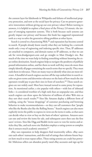 Meeting the Risks of Generativity: Privacy 2.0        217


the content layer for falsehoods in Wikipedia and failures of intellectual prop-
erty protection, and now at the social layer for privacy. Can we preserve gener-
ative innovations without giving up our core privacy values? Before turning to
answers, it is helpful to explore a ﬁnal piece of the Privacy 2.0 mosaic: the im-
pact of emerging reputation systems. This is both because such systems can
greatly impact our privacy and because this book has suggested reputational
tools as a way to solve the generative sifting problem at other layers.
   Search is central to a functioning Web,84 and reputation has become central
to search. If people already know exactly what they are looking for, a network
needs only a way of registering and indexing speciﬁc sites. Thus, IP addresses
are attached to computers, and domain names to IP addresses, so that we can
ask for www.drudgereport.com and go straight to Matt Drudge’s site. But
much of the time we want help in ﬁnding something without knowing the ex-
act online destination. Search engines help us navigate the petabytes of publicly
posted information online, and for them to work well they must do more than
simply identify all pages containing the search terms that we specify. They must
rank them in relevance. There are many ways to identify what sites are most rel-
evant. A handful of search engines auction oﬀ the top-ranked slots in search re-
sults on given terms and determine relevance on the basis of how much the site
operators would pay to put their sites in front of searchers.85 These search en-
gines are not widely used. Most have instead turned to some proxy for reputa-
tion. As mentioned earlier, a site popular with others—with lots of inbound
links—is considered worthier of a high rank than an unpopular one, and thus
search engines can draw upon the behavior of millions of other Web sites as
they sort their search results.86 Sites like Amazon deploy a diﬀerent form of
ranking, using the “mouse droppings” of customer purchasing and browsing
behavior to make recommendations—so they can tell customers that “people
who like the Beatles also like the Rolling Stones.” Search engines can also more
explicitly invite the public to express its views on the items it ranks, so that users
can decide what to view or buy on the basis of others’ opinions. Amazon users
can rate and review the items for sale, and subsequent users then rate the ﬁrst
users’ reviews. Sites like Digg and Reddit invite users to vote for stories and ar-
ticles they like, and tech news site Slashdot employs a rating system so complex
that it attracts much academic attention.87
   eBay uses reputation to help shoppers ﬁnd trustworthy sellers. eBay users
rate each others’ transactions, and this trail of ratings then informs future buy-
ers how much to trust repeat sellers. These rating systems are crude but power-
ful. Malicious sellers can abandon poorly rated eBay accounts and sign up for
 