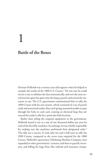 1
Battle of the Boxes




Herman Hollerith was a twenty-year-old engineer when he helped to
compile the results of the 1880 U.S. Census.1 He was sure he could
invent a way to tabulate the data automatically, and over the next sev-
eral years he spent his spare time devising a punch card system for sur-
veyors to use. The U.S. government commissioned him to tally the
1890 Census with his new system, which consisted of a set of punch
cards and associated readers that used spring-mounted needles to pass
through the holes in each card, creating an electrical loop that ad-
vanced the reader’s tally for a particular hole location.
   Rather than selling the required equipment to the government,
Hollerith leased it out at a rate of one thousand dollars per year for
each of the ﬁrst ﬁfty machines. In exchange, he was wholly responsible
for making sure the machines performed their designated tasks.2
The tally was a success. It took only two and a half years to tally the
1890 Census, compared to the seven years required for the 1880
Census. Hollerith’s eponymous Tabulating Machine Company soon
expanded to other governments’ censuses, and then to payroll, inven-
tory, and billing for large ﬁrms like railroad and insurance compa-

                                                                           11
 