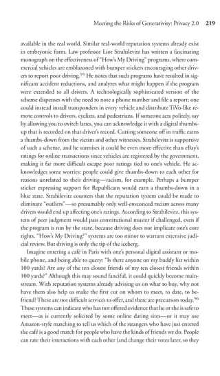 Meeting the Risks of Generativity: Privacy 2.0      219


available in the real world. Similar real-world reputation systems already exist
in embryonic form. Law professor Lior Strahilevitz has written a fascinating
monograph on the eﬀectiveness of “How’s My Driving” programs, where com-
mercial vehicles are emblazoned with bumper stickers encouraging other driv-
ers to report poor driving.95 He notes that such programs have resulted in sig-
niﬁcant accident reductions, and analyzes what might happen if the program
were extended to all drivers. A technologically sophisticated version of the
scheme dispenses with the need to note a phone number and ﬁle a report; one
could instead install transponders in every vehicle and distribute TiVo-like re-
mote controls to drivers, cyclists, and pedestrians. If someone acts politely, say
by allowing you to switch lanes, you can acknowledge it with a digital thumbs-
up that is recorded on that driver’s record. Cutting someone oﬀ in traﬃc earns
a thumbs-down from the victim and other witnesses. Strahilevitz is supportive
of such a scheme, and he surmises it could be even more eﬀective than eBay’s
ratings for online transactions since vehicles are registered by the government,
making it far more diﬃcult escape poor ratings tied to one’s vehicle. He ac-
knowledges some worries: people could give thumbs-down to each other for
reasons unrelated to their driving—racism, for example. Perhaps a bumper
sticker expressing support for Republicans would earn a thumbs-down in a
blue state. Strahilevitz counters that the reputation system could be made to
eliminate “outliers”—so presumably only well-ensconced racism across many
drivers would end up aﬀecting one’s ratings. According to Strahilevitz, this sys-
tem of peer judgment would pass constitutional muster if challenged, even if
the program is run by the state, because driving does not implicate one’s core
rights. “How’s My Driving?” systems are too minor to warrant extensive judi-
cial review. But driving is only the tip of the iceberg.
   Imagine entering a café in Paris with one’s personal digital assistant or mo-
bile phone, and being able to query: “Is there anyone on my buddy list within
100 yards? Are any of the ten closest friends of my ten closest friends within
100 yards?” Although this may sound fanciful, it could quickly become main-
stream. With reputation systems already advising us on what to buy, why not
have them also help us make the ﬁrst cut on whom to meet, to date, to be-
friend? These are not diﬃcult services to oﬀer, and there are precursors today.96
These systems can indicate who has not oﬀered evidence that he or she is safe to
meet—as is currently solicited by some online dating sites—or it may use
Amazon-style matching to tell us which of the strangers who have just entered
the café is a good match for people who have the kinds of friends we do. People
can rate their interactions with each other (and change their votes later, so they
 