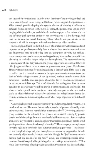 220   Solutions


      can show their companion a thumbs-up at the time of the meeting and tell the
      truth later on), and those ratings will inform future suggested acquaintances.
      With enough people adopting the system, the act of entering a café can be
      diﬀerent from one person to the next: for some, the patrons may shrink away,
      burying their heads deeper in their books and newspapers. For others, the en-
      tire café may perk up upon entrance, not knowing who it is but having a lead
      that this is someone worth knowing. Those who do not participate in the
      scheme at all will be as suspect as brand new buyers or sellers on eBay.
          Increasingly, diﬃcult-to-shed indicators of our identity will be recorded and
      captured as we go about our daily lives and enter into routine transactions—
      our ﬁngerprints may be used to log in to our computers or verify our bank ac-
      counts, our photo may be snapped and tagged many times a day, or our license
      plate may be tracked as people judge our driving habits. The more our identity
      is associated with our daily actions, the greater opportunities others will have to
      oﬀer judgments about those actions. A government-run system like the one
      Strahilevitz recommends for assessing driving is the easy case. If the state is the
      record keeper, it is possible to structure the system so that citizens can know the
      basis of their ratings—where (if not by whom) various thumbs-down clicks
      came from—and the state can give a chance for drivers to oﬀer an explanation
      or excuse, or to follow up. The state’s formula for meting out ﬁnes or other
      penalties to poor drivers would be known (“three strikes and you’re out,” for
      whatever other problems it has, is an eminently transparent scheme), and it
      could be adjusted through accountable processes, just as legislatures already de-
      termine what constitutes an illegal act, and what range of punishment it should
      earn.
          Generatively grown but comprehensively popular unregulated systems are a
      much trickier case. The more that we rely upon the judgments oﬀered by these
      private systems, the more harmful that mistakes can be.97 Correcting or identi-
      fying mistakes can be diﬃcult if the systems are operated entirely by private
      parties and their ratings formulas are closely held trade secrets. Search engines
      are notoriously resistant to discussing how their rankings work, in part to avoid
      gaming—a form of security through obscurity.98 The most popular engines re-
      serve the right to intervene in their automatic rankings processes—to adminis-
      ter the Google death penalty, for example—but otherwise suggest that they do
      not centrally adjust results. Hence a search in Google for “Jew” returns an anti-
      Semitic Web site as one of its top hits,99 as well as a separate sponsored adver-
      tisement from Google itself explaining that its rankings are automatic.100 But
      while the observance of such policies could limit worries of bias to search algo-
 