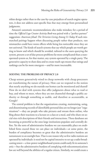 Meeting the Risks of Generativity: Privacy 2.0       221


rithm design rather than to the case-by-case prejudices of search engine opera-
tors, it does not address user-speciﬁc bias that may emerge from personalized
judgments.
   Amazon’s automatic recommendations also make mistakes; for a period of
time the Oﬃcial Lego Creator Activity Book was paired with a “perfect partner”
suggestion: American Jihad: The Terrorists Living Among Us Today. If such mis-
matched pairings happen when discussing people rather than products, rare
mismatches could have worse eﬀects while being less noticeable since they are
not universal. The kinds of search systems that say which people are worth get-
ting to know and which should be avoided, tailored to the users querying the
system, present a set of due process problems far more complicated than a state-
operated system or, for that matter, any system operated by a single party. The
generative capacity to share data and to create mash-ups means that ratings and
rankings can be far more emergent—and far more inscrutable.


SOLVING THE PROBLEMS OF PRIVACY 2.0

Cheap sensors generatively wired to cheap networks with cheap processors
are transforming the nature of privacy. How can we respond to the notion
that nearly anything we do outside our homes can be monitored and shared?
How do we deal with systems that oﬀer judgments about what to read or
buy, and whom to meet, when they are not channeled through a public au-
thority or through something as suable, and therefore as accountable, as
Google?
   The central problem is that the organizations creating, maintaining, using,
and disseminating records of identiﬁable personal data are no longer just “orga-
nizations”—they are people who take pictures and stream them online, who
blog about their reactions to a lecture or a class or a meal, and who share on so-
cial sites rich descriptions of their friends and interactions. These databases are
becoming as powerful as the ones large institutions populate and centrally de-
ﬁne. Yet the sorts of administrative burdens we can reasonably place on estab-
lished ﬁrms exceed those we can place on individuals—at some point, the
burden of compliance becomes so great that the administrative burdens are
tantamount to an outright ban. That is one reason why so few radio stations are
operated by individuals: it need not be capital intensive to set up a radio broad-
casting tower—a low-power neighborhood system could easily ﬁt in someone’s
attic—but the administrative burdens of complying with telecommunications
law are well beyond the abilities of a regular citizen. Similarly, we could create a
 