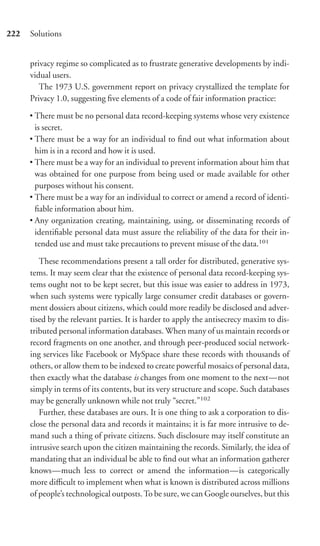 222   Solutions


      privacy regime so complicated as to frustrate generative developments by indi-
      vidual users.
         The 1973 U.S. government report on privacy crystallized the template for
      Privacy 1.0, suggesting ﬁve elements of a code of fair information practice:

      • There must be no personal data record-keeping systems whose very existence
        is secret.
      • There must be a way for an individual to ﬁnd out what information about
        him is in a record and how it is used.
      • There must be a way for an individual to prevent information about him that
        was obtained for one purpose from being used or made available for other
        purposes without his consent.
      • There must be a way for an individual to correct or amend a record of identi-
        ﬁable information about him.
      • Any organization creating, maintaining, using, or disseminating records of
        identiﬁable personal data must assure the reliability of the data for their in-
        tended use and must take precautions to prevent misuse of the data.101

         These recommendations present a tall order for distributed, generative sys-
      tems. It may seem clear that the existence of personal data record-keeping sys-
      tems ought not to be kept secret, but this issue was easier to address in 1973,
      when such systems were typically large consumer credit databases or govern-
      ment dossiers about citizens, which could more readily be disclosed and adver-
      tised by the relevant parties. It is harder to apply the antisecrecy maxim to dis-
      tributed personal information databases. When many of us maintain records or
      record fragments on one another, and through peer-produced social network-
      ing services like Facebook or MySpace share these records with thousands of
      others, or allow them to be indexed to create powerful mosaics of personal data,
      then exactly what the database is changes from one moment to the next—not
      simply in terms of its contents, but its very structure and scope. Such databases
      may be generally unknown while not truly “secret.”102
         Further, these databases are ours. It is one thing to ask a corporation to dis-
      close the personal data and records it maintains; it is far more intrusive to de-
      mand such a thing of private citizens. Such disclosure may itself constitute an
      intrusive search upon the citizen maintaining the records. Similarly, the idea of
      mandating that an individual be able to ﬁnd out what an information gatherer
      knows—much less to correct or amend the information—is categorically
      more diﬃcult to implement when what is known is distributed across millions
      of people’s technological outposts. To be sure, we can Google ourselves, but this
 
