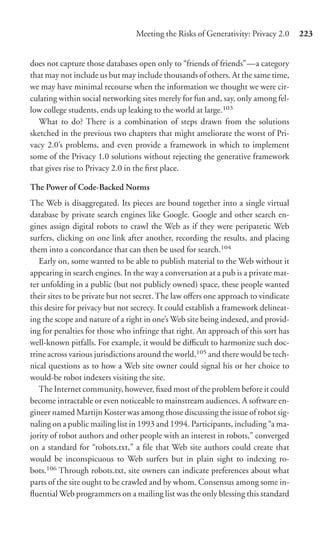 Meeting the Risks of Generativity: Privacy 2.0     223


does not capture those databases open only to “friends of friends”—a category
that may not include us but may include thousands of others. At the same time,
we may have minimal recourse when the information we thought we were cir-
culating within social networking sites merely for fun and, say, only among fel-
low college students, ends up leaking to the world at large.103
  What to do? There is a combination of steps drawn from the solutions
sketched in the previous two chapters that might ameliorate the worst of Pri-
vacy 2.0’s problems, and even provide a framework in which to implement
some of the Privacy 1.0 solutions without rejecting the generative framework
that gives rise to Privacy 2.0 in the ﬁrst place.

The Power of Code-Backed Norms
The Web is disaggregated. Its pieces are bound together into a single virtual
database by private search engines like Google. Google and other search en-
gines assign digital robots to crawl the Web as if they were peripatetic Web
surfers, clicking on one link after another, recording the results, and placing
them into a concordance that can then be used for search.104
   Early on, some wanted to be able to publish material to the Web without it
appearing in search engines. In the way a conversation at a pub is a private mat-
ter unfolding in a public (but not publicly owned) space, these people wanted
their sites to be private but not secret. The law oﬀers one approach to vindicate
this desire for privacy but not secrecy. It could establish a framework delineat-
ing the scope and nature of a right in one’s Web site being indexed, and provid-
ing for penalties for those who infringe that right. An approach of this sort has
well-known pitfalls. For example, it would be diﬃcult to harmonize such doc-
trine across various jurisdictions around the world,105 and there would be tech-
nical questions as to how a Web site owner could signal his or her choice to
would-be robot indexers visiting the site.
   The Internet community, however, ﬁxed most of the problem before it could
become intractable or even noticeable to mainstream audiences. A software en-
gineer named Martijn Koster was among those discussing the issue of robot sig-
naling on a public mailing list in 1993 and 1994. Participants, including “a ma-
jority of robot authors and other people with an interest in robots,” converged
on a standard for “robots.txt,” a ﬁle that Web site authors could create that
would be inconspicuous to Web surfers but in plain sight to indexing ro-
bots.106 Through robots.txt, site owners can indicate preferences about what
parts of the site ought to be crawled and by whom. Consensus among some in-
ﬂuential Web programmers on a mailing list was the only blessing this standard
 