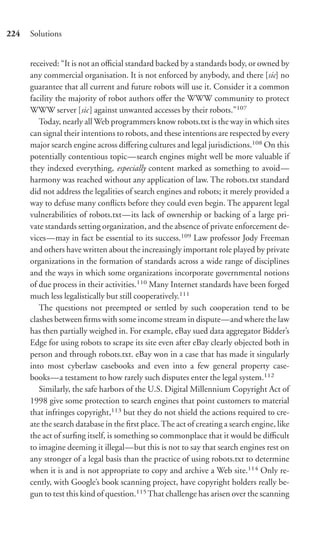 224   Solutions


      received: “It is not an oﬃcial standard backed by a standards body, or owned by
      any commercial organisation. It is not enforced by anybody, and there [sic] no
      guarantee that all current and future robots will use it. Consider it a common
      facility the majority of robot authors oﬀer the WWW community to protect
      WWW server [sic] against unwanted accesses by their robots.”107
         Today, nearly all Web programmers know robots.txt is the way in which sites
      can signal their intentions to robots, and these intentions are respected by every
      major search engine across diﬀering cultures and legal jurisdictions.108 On this
      potentially contentious topic—search engines might well be more valuable if
      they indexed everything, especially content marked as something to avoid—
      harmony was reached without any application of law. The robots.txt standard
      did not address the legalities of search engines and robots; it merely provided a
      way to defuse many conﬂicts before they could even begin. The apparent legal
      vulnerabilities of robots.txt—its lack of ownership or backing of a large pri-
      vate standards setting organization, and the absence of private enforcement de-
      vices—may in fact be essential to its success.109 Law professor Jody Freeman
      and others have written about the increasingly important role played by private
      organizations in the formation of standards across a wide range of disciplines
      and the ways in which some organizations incorporate governmental notions
      of due process in their activities.110 Many Internet standards have been forged
      much less legalistically but still cooperatively.111
         The questions not preempted or settled by such cooperation tend to be
      clashes between ﬁrms with some income stream in dispute—and where the law
      has then partially weighed in. For example, eBay sued data aggregator Bidder’s
      Edge for using robots to scrape its site even after eBay clearly objected both in
      person and through robots.txt. eBay won in a case that has made it singularly
      into most cyberlaw casebooks and even into a few general property case-
      books—a testament to how rarely such disputes enter the legal system.112
         Similarly, the safe harbors of the U.S. Digital Millennium Copyright Act of
      1998 give some protection to search engines that point customers to material
      that infringes copyright,113 but they do not shield the actions required to cre-
      ate the search database in the ﬁrst place. The act of creating a search engine, like
      the act of surﬁng itself, is something so commonplace that it would be diﬃcult
      to imagine deeming it illegal—but this is not to say that search engines rest on
      any stronger of a legal basis than the practice of using robots.txt to determine
      when it is and is not appropriate to copy and archive a Web site.114 Only re-
      cently, with Google’s book scanning project, have copyright holders really be-
      gun to test this kind of question.115 That challenge has arisen over the scanning
 