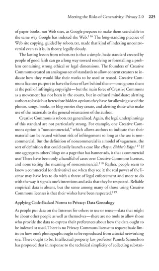 Meeting the Risks of Generativity: Privacy 2.0       225


of paper books, not Web sites, as Google prepares to make them searchable in
the same way Google has indexed the Web.116 The long-standing practice of
Web site copying, guided by robots.txt, made that kind of indexing uncontro-
versial even as it is, in theory, legally cloudy.
   The lasting lesson from robots.txt is that a simple, basic standard created by
people of good faith can go a long way toward resolving or forestalling a prob-
lem containing strong ethical or legal dimensions. The founders of Creative
Commons created an analogous set of standards to allow content creators to in-
dicate how they would like their works to be used or reused. Creative Com-
mons licenses purport to have the force of law behind them—one ignores them
at the peril of infringing copyright—but the main force of Creative Commons
as a movement has not been in the courts, but in cultural mindshare: alerting
authors to basic but heretofore hidden options they have for allowing use of the
photos, songs, books, or blog entries they create, and alerting those who make
use of the materials to the general orientation of the author.
   Creative Commons is robots.txt generalized. Again, the legal underpinnings
of this standard are not particularly strong. For example, one Creative Com-
mons option is “noncommercial,” which allows authors to indicate that their
material can be reused without risk of infringement so long as the use is non-
commercial. But the deﬁnition of noncommercial is a model of vagueness, the
sort of deﬁnition that could easily launch a case like eBay v. Bidder’s Edge.117 If
one aggregates others’ blogs on a page that has banner ads, is that a commercial
use? There have been only a handful of cases over Creative Commons licenses,
and none testing the meaning of noncommercial.118 Rather, people seem to
know a commercial (or derivative) use when they see it: the real power of the li-
cense may have less to do with a threat of legal enforcement and more to do
with the way it signals one’s intentions and asks that they be respected. Reliable
empirical data is absent, but the sense among many of those using Creative
Commons licenses is that their wishes have been respected.119

Applying Code-Backed Norms to Privacy: Data Genealogy
As people put data on the Internet for others to use or reuse—data that might
be about other people as well as themselves—there are no tools to allow those
who provide the data to express their preferences about how the data ought to
be indexed or used. There is no Privacy Commons license to request basic lim-
its on how one’s photographs ought to be reproduced from a social networking
site. There ought to be. Intellectual property law professor Pamela Samuelson
has proposed that in response to the technical simplicity of collecting substan-
 
